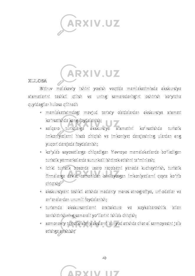 XULOSA Bitiruv malakaviy ishini yozish vaqtida mamlakatimizda ekskursiya xizmatlarini tashkil qilish va uning samaradorligini oshirish bo‘yicha quyidagilar hulosa qilinadi: • mamlakatizimdagi mavjud tarixiy obidalardan ekskursiya xizmati ko’rsatishda keng foydalanish; • xalqaro turistlarga ekskursiya xizmatini ko‘rsatishda turistik imkoniyatlarni hisob chiqish va imkoniyat darajasining ulardan eng yuqori darajada foydalanish; • ko’plab sayoxatlarga chiqadigan Yevropa mamalakatlarda bo’ladigan turistik yarmarkalarda surunkali ishtirok etishni ta’minlash; • ichki turistik bozorda uzaro raqobatni yanada kuchaytirish, turistik firmalarga davlat tomonidan berilayotgan imkoniyatlarni qayta ko’rib chiqish; • ekskursiyani tashkil etishda madaniy meros etnografiya, urf-odatlar va an’analardan unumli foydalanish; • turizmda ekskursantlarni arxitektura va xaykaltaroshlik bilan tanishtirishning samarali yo’llarini ishlab chiqish; • zamonaviy turistik komplekslarni bunyod etishda chet el sarmoyasini jalb etishga erishish; 40 