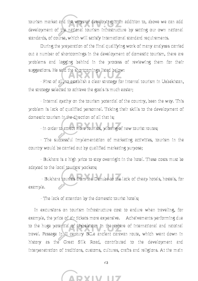 tourism market and the ways of developing it. In addition to, above we can add development of the national tourism infrastructure by setting our own national standards, of course, which will satisfy international standard requirements. During the preparation of the final qualifying work of many analyzes carried out a number of shortcomings in the development of domestic tourism, there are problems and lagging behind in the process of reviewing them for their suggestions. He said the shortcomings listed below: -   First of all, to establish a clear strategy for internal tourism in Uzbekistan, the strategy selected to achieve the goals is much easier; - Internal apathy on the tourism potential of the country, been the way. This problem is lack of qualified personnel. Taking their skills to the development of domestic tourism in the direction of all that is; - in order to attract more tourists, piloting of new tourist routes; - The successful implementation of marketing activities, tourism in the country would be carried out by qualified marketing purpose; - Bukhara is a high price to stay overnight in the hotel. These costs must be adapted to the local tourists&#39; pockets;   - Bukhara tourists from the Danube to the lack of cheap hotels, hostels, for example. - The lack of attention by the domestic tourist hotels;   In excursions on tourism infrastructure cost to endure when traveling, for example, the price of air tickets more expensive. Acheivements-performing due to the huge potential of Uzbekistan in the sphere of international and natoinal travel. Passage in II century BC.e ancient caravan route, which went down in history as the Great Silk Road, contributed to the development and interpenetration of traditions, customs, cultures, crafts and religions. At the main 43 