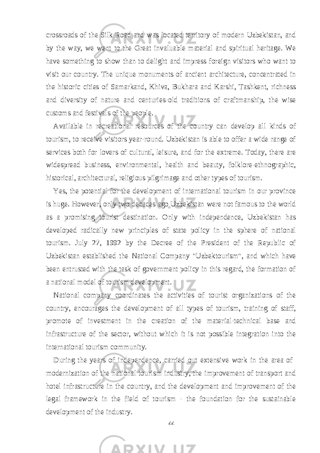 crossroads of the Silk Road and was located territory of modern Uzbekistan, and by the way, we went to the Great invaluable material and spiritual heritage. We have something to show than to delight and impress foreign visitors who want to visit our country. The unique monuments of ancient architecture, concentrated in the historic cities of Samarkand, Khiva, Bukhara and Karshi, Tashkent, richness and diversity of nature and centuries-old traditions of craftmanship, the wise customs and festivals of the people. Available in recreational resources of the country can develop all kinds of tourism, to receive visitors year-round. Uzbekistan is able to offer a wide range of services both for lovers of cultural, leisure, and for the extreme. Today, there are widespread business, environmental, health and beauty, folklore-ethnographic, historical, architectural, religious pilgrimage and other types of tourism. Yes, the potential for the development of international tourism in our province is huge. However, only two decades ago Uzbekistan were not famous to the world as a promising tourist destination. Only with independence, Uzbekistan has developed radically new principles of state policy in the sphere of national tourism. July 27, 1992 by the Decree of the President of the Republic of Uzbekistan established the National Company &#34;Uzbektourism&#34;, and which have been entrusted with the task of government policy in this regard, the formation of a national model of tourism development. National company coordinates the activities of tourist organizations of the country, encourages the development of all types of tourism, training of staff, promote of investment in the creation of the material-technical base and infrastructure of the sector, without which it is not possible integration into the international tourism community. During the years of independence, carried out extensive work in the area of modernization of the national tourism industry, the improvement of transport and hotel infrastructure in the country, and the development and improvement of the legal framework in the field of tourism - the foundation for the sustainable development of the industry. 44 