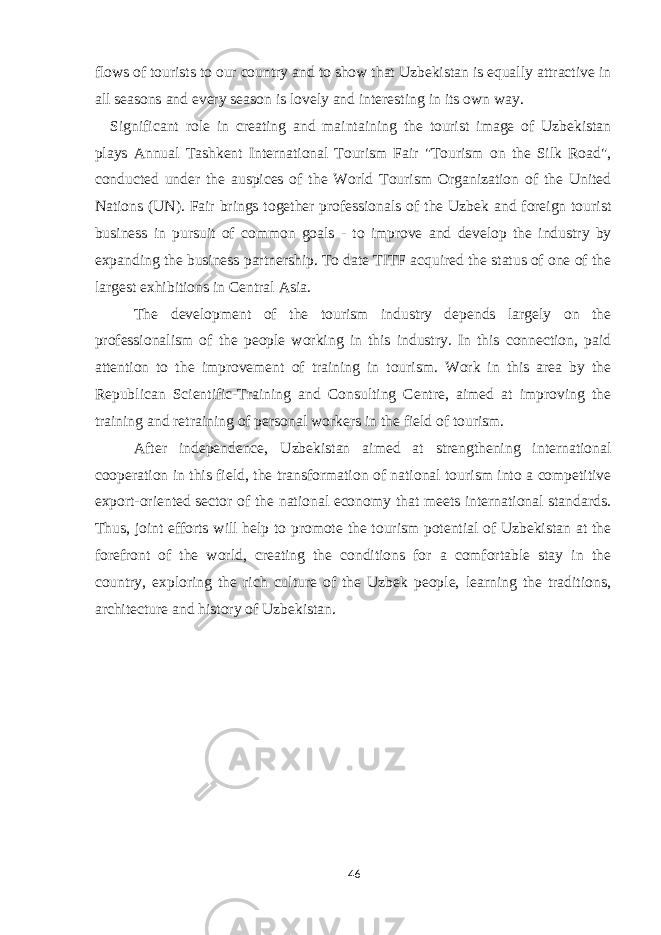 flows of tourists to our country and to show that Uzbekistan is equally attractive in all seasons and every season is lovely and interesting in its own way. Significant role in creating and maintaining the tourist image of Uzbekistan plays Annual Tashkent International Tourism Fair &#34;Tourism on the Silk Road&#34;, conducted under the auspices of the World Tourism Organization of the United Nations (UN). Fair brings together professionals of the Uzbek and foreign tourist business in pursuit of common goals - to improve and develop the industry by expanding the business partnership. To date TITF acquired the status of one of the largest exhibitions in Central Asia. The development of the tourism industry depends largely on the professionalism of the people working in this industry. In this connection, paid attention to the improvement of training in tourism. Work in this area by the Republican Scientific-Training and Consulting Centre, aimed at improving the training and retraining of personal workers in the field of tourism. After independence, Uzbekistan aimed at strengthening international cooperation in this field, the transformation of national tourism into a competitive export-oriented sector of the national economy that meets international standards. Thus, joint efforts will help to promote the tourism potential of Uzbekistan at the forefront of the world, creating the conditions for a comfortable stay in the country, exploring the rich culture of the Uzbek people, learning the traditions, architecture and history of Uzbekistan. 46 