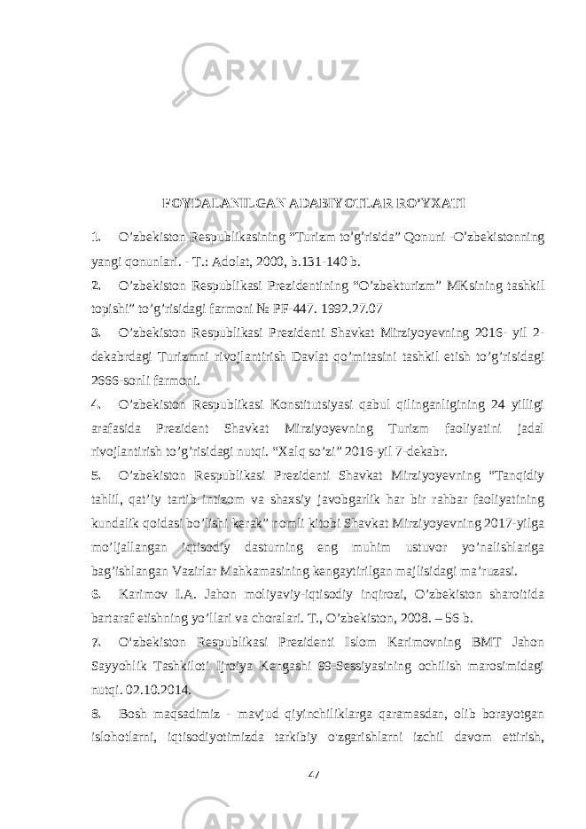 FOYDALANILGAN ADABIYOTLAR RO’YXATI 1. O ’ zbekiston Respublikasining “Turizm to ’ g ’ risida” Qonuni -O ’ zbеkistonning yangi qonunlari. - T.: Adolat, 2000, b.131-140 b. 2. O’zbekiston Respublikasi Prezidentining “O’zbekturizm” MKsining tashkil topishi” to’g’risidagi farmoni № PF-447. 1992.27.07 3. O’zbekiston Respublikasi Prezidenti Shavkat Mirziyoyevning 2016- yil 2- dekabrdagi Turizmni rivojlantirish Davlat qo’mitasini tashkil etish to’g’risidagi 2666-sonli farmoni. 4. O’zbekiston Respublikasi Konstitutsiyasi qabul qilinganligining 24 yilligi arafasida Prezident Shavkat Mirziyoyevning Turizm faoliyatini jadal rivojlantirish to’g’risidagi nutqi. “Xalq so’zi” 2016-yil 7-dekabr. 5. O’zbekiston Respublikasi Prezidenti Shavkat Mirziyoyevning “Tanqidiy tahlil, qat’iy tartib intizom va shaxsiy javobgarlik har bir rahbar faoliyatining kundalik qoidasi bo’lishi kerak” nomli kitobi Shavkat Mirziyoyevning 2017-yilga mo’ljallangan iqtisodiy dasturning eng muhim ustuvor yo’nalishlariga bag’ishlangan Vazirlar Mahkamasining kengaytirilgan majlisidagi ma’ruzasi. 6. Karimov I.A. Jahon moliyaviy-iqtisodiy inqirozi, O’zbekiston sharoitida bartaraf etishning yo’llari va choralari. T., O’zbekiston, 2008. – 56 b. 7. O‘zbekiston Respublikasi Prezidenti Islom Karimovning BMT Jahon Sayyohlik Tashkiloti Ijroiya Kengashi 99-Sessiyasining ochilish marosimidagi nutqi. 02.10.2014. 8. Bosh maqsadimiz - mavjud qiyinchiliklarga qaramasdan, olib borayotgan islohotlarni, iqtisodiyotimizda tarkibiy o&#39;zgarishlarni izchil davom ettirish, 47 