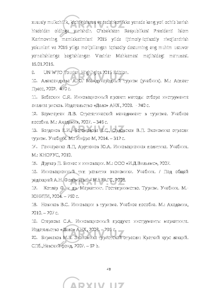 xususiy mulkchilik, kichik biznes va tadbirkorlikka yanada keng yo&#39;l ochib berish hisobidan oldinga yurishdir. O ’ zbekiston Respublikasi Prezidenti Islom Karimovning mamlakatimizni 2015 yilda ijtimoiy-iqtisodiy rivojlantirish yakunlari va 2016 yilga mo&#39;ljallangan iqtisodiy dasturning eng muhim ustuvor yo&#39;nalishlariga bag&#39;ishlangan Vazirlar Mahkamasi majlisidagi ma&#39;ruzasi. 16.01.2016. 9. UN WTO Tourism Highlights 201 5 Edition. 10. Александрова А.Ю. Международный туризм (учебник). М.: Аспект Пресс, 2002. -470 с. 11. Бабаскин С.Я. Инновационный проект: методы отбора инструмента анализа рисков. Издательство «Дело» АНХ, 2009. - 240 с. 12. Баумгартен Л.В. Стратегический менеджмент в туризме. Учебное пособие. М.: Академия, 2007. – 346 с. 13. Богданов Е.И., Богомолова Е.С., Орловская В.П. Экономика отрасли туризм. Учебник. М.: Инфра-М, 2014. – 312 с. 14. Гончаренко Л.П, Арутюнов Ю.А. Инновационная политика. Учебник. М.: КНОРУС, 2010. 15. Друкер П. Бизнес и инновации. М.: ООО «И.Д.Вильямс», 2007. 16. Инновационный тип развития экономики. Учебник. / Под общей редакцией А.Н. Фоломьева. – М.: РАГС, 2008. 17. Котлер Ф. и др. Маркетинг. Гостеприимство. Туризм. Учебник. М.- ЮНИТИ, 2004. – 760 с. 18. Новиков В.С. Инновации в туризме. Учебное пособие. М.: Академия, 2010. – 207 с. 19. Стерхова С.А. Инновационный продукт: инструменты маркетинга. Издательство «Дело» АНХ, 2008. – 296 с. 20. Биржаков М.Б. Экономика туристской отрасли: Краткий курс лекций. СПб.,Невский фонд, 2007. – 92 b . 48 