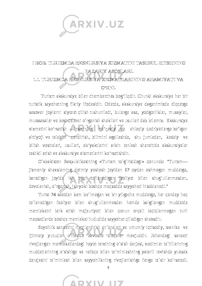 I BOB . TURIZMDA EKSKURSIYA XIZMATINI TASHKIL ETISHNING NAZARIY ASOSLARI. 1.1. TURIZMDA EKSKURSIYA XIZMATLARINING AHAMIYATI VA O’RNI. Turizm ekskursiya bilan chambarchas b о g’liqdir. Chunki ekskursiya har bir turistik sayohatning fikriy if о dasidir. О datda, ekskursiya d е ganimizda diqqatga saz о var j о ylarni ziyorat qilish tushuniladi, bularga esa, yodg о rliklar, muz е ylar, muassasalar va b о shqalarni o`rganish shakllari va usullari d е b bilamiz. Ekskursiya xizmatini ko‘rsatish – insonning ma’naviy va ahloqiy qadriyatlarga bo’lgan ehtiyoji va talabini qondirish, bilimini egallashda, shu jumladan, kasbiy va bilish vositalari, usullari, ob’yektlarini erkin tanlash sharoitida ekskursiyalar tashkil etish va ekskursiya xizmatlarini ko’rsatishdir. O`zbekiston Respublikasining «Turizm to`g`risidagi» qonunda: “Turizm— jismoniy shaxslarning doimiy yashash joyidan 12 oydan oshmagan muddatga, beradigan joyida ish haqi to`lanadigan faoliyat bilan shug`ullanmasdan, davolanish, o`rganish, ish yoki boshqa maqsadda sayyohati hisoblanadi.” Turist 24 soatdan kam bo`lmagan va bir yilgacha muddatga, har qanday haq to`lanadigan faoliyat bilan shug`ullanmasdan hamda belgilangan muddatda mamlakatni tark etish majburiyati bilan qonun orqali taqiqlanmagan turli maqsadlarda boshqa mamlakat hududida sayyohat qiladigan shaxsdir. Sayohlik sanoatini rivojlantirish an`analari va umumiy iqtisodiy, texnika va ijtimoiy yutuqlar o`rtasida bevosita aloqalar mavjuddir. Jahondagi sanoati rivojlangan mamlakatlardagi hayot tarzining o`sish darjasi, xodimlar ta`tillarining muddatlarining o`sishiga va nafaqa bilan ta`minlashning yetarli ravishda yuksak darajasini ta`minlash bilan sayyohlikning rivojlanishiga fanga ta`sir ko`rsatadi. 6 