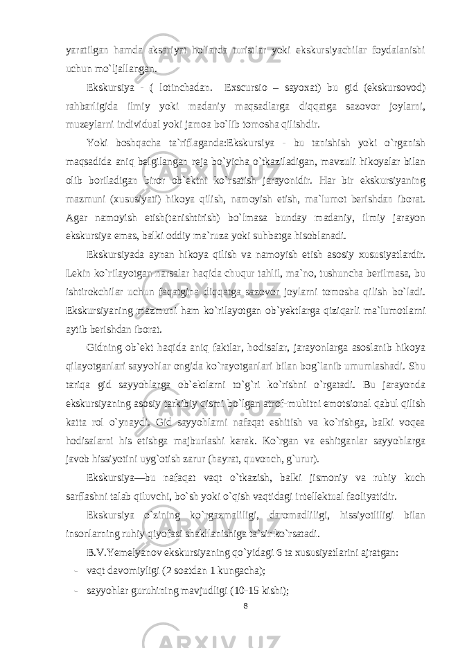 yaratilgan hamda aksariyat hollarda turistlar yoki ekskursiyachilar foydalanishi uchun mo`ljallangan. Ekskursiya - ( lotinchadan. Exscursio – sayoxat) bu gid (ekskursovod) rahbarligida ilmiy yoki madaniy maqsadlarga diqqatga sazovor joylarni, muzeylarni individual yoki jamoa bo`lib tomosha qilishdir. Yoki boshqacha ta`riflaganda:Ekskursiya - bu tanishish yoki o`rganish maqsadida aniq belgilangan reja bo`yicha o`tkaziladigan, mavzuli hikoyalar bilan olib boriladigan biror ob`ektni ko`rsatish jarayonidir. Har bir ekskursiyaning mazmuni (xususiyati) hikoya qilish, namoyish etish, ma`lumot berishdan iborat. Agar namoyish etish(tanishtirish) bo`lmasa bunday madaniy, ilmiy jarayon ekskursiya emas, balki oddiy ma`ruza yoki suhbatga hisoblanadi. Ekskursiyada aynan hikoya qilish va namoyish etish asosiy xususiyatlardir. Lekin ko`rilayotgan narsalar haqida chuqur tahlil, ma`no, tushuncha berilmasa, bu ishtirokchilar uchun faqatgina diqqatga sazovor joylarni tomosha qilish bo`ladi. Ekskursiyaning mazmuni ham ko`rilayotgan ob`yektlarga qiziqarli ma`lumotlarni aytib berishdan iborat. Gidning ob`ekt haqida aniq faktlar, hodisalar, jarayonlarga asoslanib hikoya qilayotganlari sayyohlar ongida ko`rayotganlari bilan bog`lanib umumlashadi. Shu tariqa gid sayyohlarga ob`ektlarni to`g`ri ko`rishni o`rgatadi. Bu jarayonda ekskursiyaning asosiy tarkibiy qismi bo`lgan atrof-muhitni emotsional qabul qilish katta rol o`ynaydi. Gid sayyohlarni nafaqat eshitish va ko`rishga, balki voqea hodisalarni his etishga majburlashi kerak. Ko`rgan va eshitganlar sayyohlarga javob hissiyotini uyg`otish zarur (hayrat, quvonch, g`urur). Ekskursiya—bu nafaqat vaqt o`tkazish, balki jismoniy va ruhiy kuch sarflashni talab qiluvchi, bo`sh yoki o`qish vaqtidagi intellektual faoliyatidir. Ekskursiya o`zining ko`rgazmaliligi, daromadliligi, hissiyotliligi bilan insonlarning ruhiy qiyofasi shakllanishiga ta`sir ko`rsatadi. B.V.Yemelyanov ekskursiyaning qo`yidagi 6 ta xususiyatlarini ajratgan: - vaqt davomiyligi (2 soatdan 1 kungacha); - sayyohlar guruhining mavjudligi (10-15 kishi); 8 