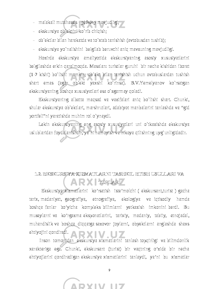 - malakali mutahassis - gidning mavjudligi; - ekskursiya ob`ektini ko`rib chiqish; - ob`ektlar bilan harakatda va to`xtab tanishish (avtobusdan tushib); - ekskursiya yo`nalishini belgilab beruvchi aniq mavzuning mavjudligi. Hozirda ekskursiya amaliyotida ekskursiyaning asosiy xususiyatlarini belgilashda erkin qaralmoqda. Masalan: turistlar guruhi bir necha kishidan iborat (1-2 kishi) bo`lishi mumkin; ob`ekt bilan tanishish uchun avtobuslardan tushish shart emas (agar ob`ekt yaxshi ko`rinsa). B.V.Yemelyanov ko`rsatgan ekskursiyaning boshqa xususiyatlari esa o`zgarmay qoladi. Ekskursiyaning albatta maqsad va vazifalari aniq bo`lishi shart. Chunki, shular ekskursiya ob`ektlari, marshrutlari, adabiyot manbalarini tanlashda va “gid portfeli”ni yaratishda muhim rol o`ynaydi. Lekin ekskursiyaning eng asosiy xususiyatlari uni o`tkazishda ekskursiya uslublaridan foydalanishdir, ya`ni namoyish va hikoya qilishning uyg`unligidadir. 1.2. EKSKURSIYA XIZMATLARNI TASHKIL ETISH USULLARI VA TURLARI Ekskursiya xizmatlarini ko’rsatish iste’molchi ( ekskursant,turist ) gacha tarix, madaniyat, geografiya, etnografiya, ekologiya va iqtisodiy hamda boshqa fanlar bo’yicha kompleks bilimlarni yetkazish imkonini berdi. Bu muzeylarni va ko’rgazma eksponatlarini, tarixiy, madaniy, tabiiy, etnojadal, muhandislik va boshqa diqqatga sazovor joylarni, obyektlarni anglashda shaxs ehtiyojini qondiradi. Inson tomonidan ekskursiya xizmatlarini tanlash topqirligi va bilimdonlik xarakteriga ega. Chunki, ekskursant (turist) bir vaqtning o’zida bir necha ehtiyojlarini qondiradigan ekskursiya xizmatlarini tanlaydi, ya’ni bu xizmatlar 9 