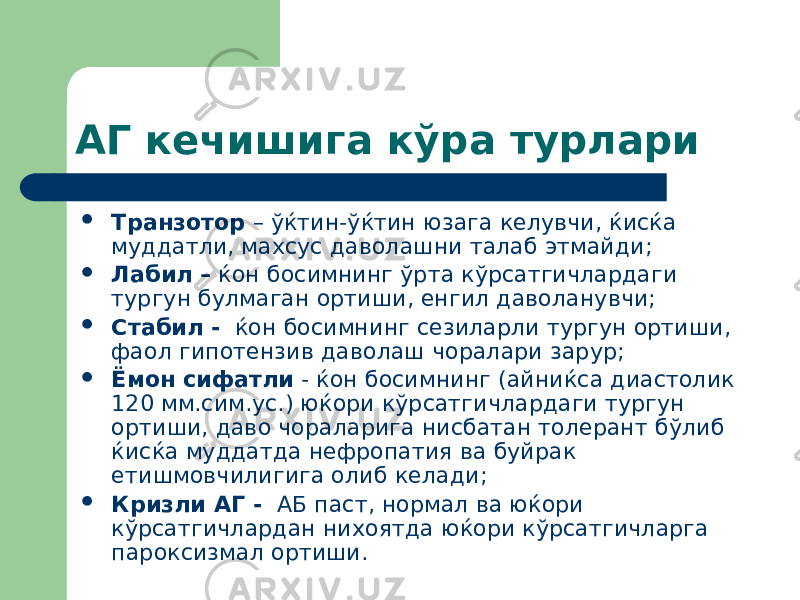 АГ кечишига кўра турлари  Транзотор – ўќтин-ўќтин юзага келувчи, ќисќа муддатли, махсус даволашни талаб этмайди;  Лабил – ќон босимнинг ўрта кўрсатгичлардаги тургун булмаган ортиши, енгил даволанувчи;  Стабил - ќон босимнинг сезиларли тургун ортиши, фаол гипотензив даволаш чоралари зарур;  Ёмон сифатли - ќон босимнинг (айниќса диастолик 120 мм.сим.ус.) юќори кўрсатгичлардаги тургун ортиши, даво чораларига нисбатан толерант бўлиб ќисќа муддатда нефропатия ва буйрак етишмовчилигига олиб келади;  Кризли АГ - АБ паст, нормал ва юќори кўрсатгичлардан нихоятда юќори кўрсатгичларга пароксизмал ортиши. 