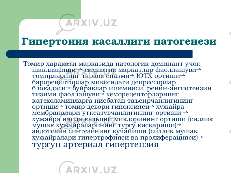 Гипертония касаллиги патогенези Томир харакати марказида патологик доминант учок шаклланиши → симпатик марказлар фаоллашуви→ томирларнинг таркок спазми→ ЮТХ ортиши→ барорецепторлар микёсидаги депрессорлар блокадаси→ буйраклар ишемияси, ренин-ангиотензин тизими фаоллашуви→ хеморецепторларнинг катехоламинларга нисбатан таъсирчанлигининг ортиши→ томир девори гипоксияси→ хужайра мембраналари уткеазувчанлигининг ортиши → хужайра ичида кальций микдорининг ортиши (силлик мушак хужайраларининг тургу кискариши)→ эндотелин синтезининг кучайиши (силлик мушак хужайралари гипертрофияси ва пролиферацияси)→ тургун артериал гипертензия 