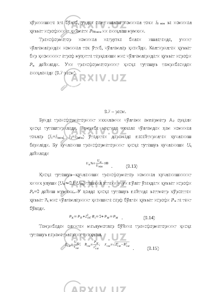 кўринишига эга бўлиб, ундан салт ишлаш номинал токи I 0 ном ва номинал қувват исрофининг қиймати Р П0 ном ни аниқлаш мумкин. Трансформатор номинал нагрузка билан ишлаганда, унинг чўлғамларидан номинал ток ўтиб, чўлғамлар қизийди. Келтирилган қувват бир қисмининг атроф муҳитга тарқалиши мис чўлғамларидаги қувват исрофи Р м дейилади. Уни трансформаторнинг қисқа туташув тажрибасидан аниқланади (9.7-расм). 9.7 – расм. Бунда трансформаторнинг иккиламчи чўлғами амперметр А 2 орқали қисқа туташтирилади. Тажриба вақтида иккала чўлғамдан ҳам номинал токлар ( I 1 = I 1ном ; I 2 = I 2ном ) ўтадиган даражада пасайтирилган кучланиш берилади. Бу кучланиш трансформаторнинг қисқа туташув кучланиши U қ дейиладиUЫ%= UЫ UНОМ ⋅100 . (9.13) Қисқа туташув кучланиши трансформатор номинал кучланишининг кичик улуши ( U K  0,1 U 1 H ) ташкил этгани учун пўлат ўзакдаги қувват исрофи Р п =0 дейиш мумкин. У ҳолда қисқа туташув пайтида ваттметр кўрсатган қувват Р қ мис чўлғамларнинг қизишига сарф бўлган қувват исрофи Р м га тенг бўлади. РK= РП+I1H2⋅R1=0+РМ= РМ . (9.14) Тажрибадан олинган маълумотлар бўйича трансформаторнинг қисқа туташув параметрларини аниқлаш. Z1Ы=UЫ I1Ы; R1Ы= РМ I1Ы2 ; Х1Ы=√Z1Ы2 −R1Ы2 . (9.15) 