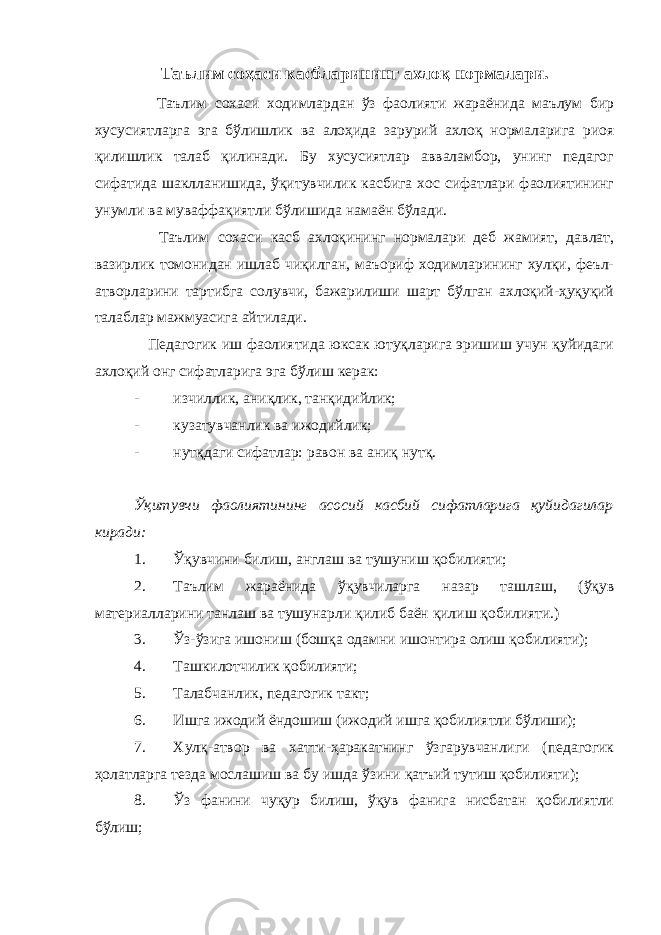 Таълим соҳаси касбларининг ахлоқ нормалари. Таълим сохаси ходимлардан ўз фаолияти жараёнида маълум бир хусусиятларга эга бўлишлик ва алоҳида зарурий ахлоқ нормаларига риоя қилишлик талаб қилинади. Бу хусусиятлар авваламбор, унинг педагог сифатида шаклланишида, ўқитувчилик касбига хос сифатлари фаолиятининг унумли ва муваффақиятли бўлишида намаён бўлади. Таълим сохаси касб ахлоқининг нормалари деб жамият, давлат, вазирлик томонидан ишлаб чиқилган, маъориф ходимларининг хулқи, феъл- атворларини тартибга солувчи, бажарилиши шарт бўлган ахлоқий-ҳуқуқий талаблар мажмуасига айтилади. Педагогик иш фаолиятида юксак ютуқларига эришиш учун қуйидаги ахлоқий онг сифатларига эга бўлиш керак: - изчиллик, аниқлик, танқидийлик; - кузатувчанлик ва ижодийлик; - нутқдаги сифатлар: равон ва аниқ нутқ. Ўқитувчи фаолиятининг асосий касбий сифатларига қуйидагилар киради: 1. Ўқувчини билиш, англаш ва тушуниш қобилияти; 2. Таълим жараёнида ўқувчиларга назар ташлаш, (ўқув материалларини танлаш ва тушунарли қилиб баён қилиш қобилияти.) 3. Ўз-ўзига ишониш (бошқа одамни ишонтира олиш қобилияти); 4. Ташкилотчилик қобилияти; 5. Талабчанлик, педагогик такт; 6. Ишга ижодий ёндошиш (ижодий ишга қобилиятли бўлиши); 7. Хулқ-атвор ва хатти-ҳаракатнинг ўзгарувчанлиги (педагогик ҳолатларга тезда мослашиш ва бу ишда ўзини қатъий тутиш қобилияти); 8. Ўз фанини чуқур билиш, ўқув фанига нисбатан қобилиятли бўлиш; 