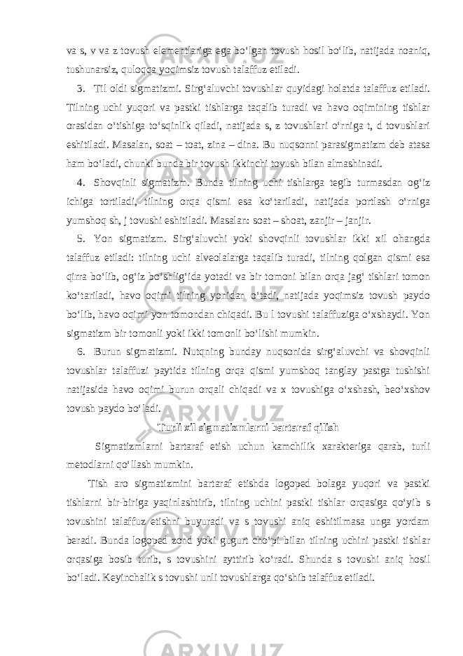 va s, v va z tovush elementlariga ega bo‘lgan tovush hosil bo‘lib, natijada noaniq, tushunarsiz, quloqqa yoqimsiz tovush talaffuz etiladi. 3. Til oldi sigmatizmi. Sirg‘aluvchi tovushlar quyidagi holatda talaffuz etiladi. Tilning uchi yuqori va pastki tishlarga taqalib turadi va havo oqimining tishlar orasidan o‘tishiga to‘sqinlik qiladi, natijada s, z tovushlari o‘rniga t, d tovushlari eshitiladi. Masalan, soat – toat, zina – dina. Bu nuqsonni parasigmatizm deb atasa ham bo‘ladi, chunki bunda bir tovush ikkinchi tovush bilan almashinadi. 4. Shovqinli sigmatizm. Bunda tilning uchi tishlarga tegib turmasdan og‘iz ichiga tortiladi, tilning orqa qismi esa ko‘tariladi, natijada portlash o‘rniga yumshoq sh, j tovushi eshitiladi. Masalan: soat – shoat, zanjir – janjir. 5. Yon sigmatizm. Sirg‘aluvchi yoki shovqinli tovushlar ikki xil ohangda talaffuz etiladi: tilning uchi alveolalarga taqalib turadi, tilning qolgan qismi esa qirra bo‘lib, og‘iz bo‘shlig‘ida yotadi va bir tomoni bilan orqa jag‘ tishlari tomon ko‘tariladi, havo oqimi tilning yonidan o‘tadi, natijada yoqimsiz tovush paydo bo‘lib, havo oqimi yon tomondan chiqadi. Bu l tovushi talaffuziga o‘xshaydi. Yon sigmatizm bir tomonli yoki ikki tomonli bo‘lishi mumkin. 6. Burun sigmatizmi. Nutqning bunday nuqsonida sirg‘aluvchi va shovqinli tovushlar talaffuzi paytida tilning orqa qismi yumshoq tanglay pastga tushishi natijasida havo oqimi burun orqali chiqadi va x tovushiga o‘xshash, beo‘xshov tovush paydo bo‘ladi. Turli xil sigmatizmlarni bartaraf qilish Sigmatizmlarni bartaraf etish uchun kamchilik xarakteriga qarab, turli metodlarni qo‘llash mumkin. Tish aro sigmatizmini bartaraf etishda logoped bolaga yuqori va pastki tishlarni bir-biriga yaqinlashtirib, tilning uchini pastki tishlar orqasiga qo‘yib s tovushini talaffuz etishni buyuradi va s tovushi aniq eshitilmasa unga yordam beradi. Bunda logoped zond yoki gugurt cho‘pi bilan tilning uchini pastki tishlar orqasiga bosib turib, s tovushini ayttirib ko‘radi. Shunda s tovushi aniq hosil bo‘ladi. Keyinchalik s tovushi unli tovushlarga qo‘shib talaffuz etiladi. 