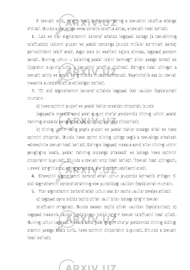 S tovushi aniq, to‘g‘ri hosil bo‘lgandan so‘ng z tovushini talaffuz etishga o‘tiladi. Bunda s tovushiga ovoz qo‘shib talaffuz etilsa, z tovushi hosil bo‘ladi. 1. Lab va tish sigmatizmini bartaraf etishda logoped bolaga (s tovushining talaffuzida) lablarni yuqori va pastki tomonga (bunda milklar ko‘rinishi kerak) yo‘naltirishni taklif etadi. Agar bola bu vazifani bajara olmasa, logoped yordam beradi. Buning uchun u bolaning pastki labini barmog‘i bilan pastga tortadi va iljayishni buyurib turib, s tovushini talaffuz qildiradi. So‘ngra hosil qilingan s tovushi ochiq va yopiq bo‘g‘inlarda mustahkamlanadi. Keyinchalik esa bu tovush mexanik suratda talaffuz etiladigan bo‘ladi. 2. Til oldi sigmatizmini bartaraf qilishda logoped ikki usuldan foydalanishi mumkin: a) havo oqimini yuqori va pastki tishlar orasidan chiqarish; bunda logopedik maxsus zond yoki gugurt cho‘pi yordamida tilning uchini pastki tishning orqasida yengilgina bosib turiladi va havo chiqariladi; b) tilning uchini keng yoyib yuqori va pastki tishlar orasiga olish va havo oqimini chiqarish. Bunda havo oqimi tilning uchiga tegib s tovushiga o‘xshash «shovqinli» tovush hosil bo‘ladi. So‘ngra logoped maxsus zond bilan tilning uchini yengilgina bosib, pastki tishning orqasiga o‘tkazadi va bolaga havo oqimini chiqarishni buyuradi, Shunda s tovushi aniq hosil bo‘ladi. Tovush hosil qilingach, u avval bo‘g‘inlarda, so‘ng so‘zlarda, she’rlarda mustahkamlanadi. 4. Shovqinli sigmatizmni bartaraf etish uchun yuqorida ko‘rsatib o‘tilgan til oldi sigmatizmini bartaraf etishning «b» punktidagi usuldan foydalanish mumkin. 5. Yon sigmatizmni bartaraf etish uchun esa bir necha usullar tavsiya etiladi: а ) logoped oyna oldida taqlid qilish usuli bilan bolaga to‘g‘ri tovush talaffuzini o‘rgatadi. Bunda asosan taqlid qilish usulidan foydalaniladi; b) logoped mexanik usulda foydalangan holda to‘g‘ri tovush talaffuzini hosil qiladi. Buning uchun logoped maxsus zond yoki gugurt cho‘pi yordamida tilning oldingi qismini pastga bosib turib, havo oqimini chiqarishni buyuradi, Shunda s tovushi hosil bo‘ladi; 