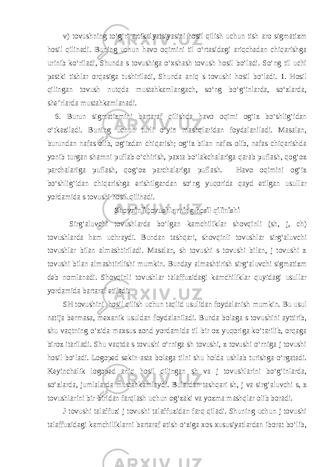 v) tovushning to‘g‘ri artikulyatsiyasini hosil qilish uchun tish aro sigmatizm hosil qilinadi. Buning uchun havo oqimini til o‘rtasidagi ariqchadan chiqarishga urinib ko‘riladi, Shunda s tovushiga o‘xshash tovush hosil bo‘ladi. So‘ng til uchi pastki tishlar orqasiga tushiriladi, Shunda aniq s tovushi hosil bo‘ladi. 1. Hosil qilingan tovush nutqda mustahkamlangach, so‘ng bo‘g‘inlarda, so‘zlarda, she’rlarda mustahkamlanadi. 6. Burun sigmatizmini bartaraf qilishda havo oqimi og‘iz bo‘shlig‘idan o‘tkaziladi. Buning uchun turli o‘yin mashqlaridan foydalaniladi. Masalan, burundan nafas olib, og‘izdan chiqarish; og‘iz bilan nafas olib, nafas chiqarishda yonib turgan shamni puflab o‘chirish, paxta bo‘lakchalariga qarab puflash, qog‘oz parchalariga puflash, qog‘oz parchalariga puflash. Havo oqimini og‘iz bo‘shlig‘idan chiqarishga erishilgandan so‘ng yuqorida qayd etilgan usullar yordamida s tovushi hosil qilinadi. Shovqinli tovushlarning hosil qilinishi Sirg‘aluvchi tovushlarda bo‘lgan kamchiliklar shovqinli (sh, j, ch) tovushlarda ham uchraydi. Bundan tashqari, shovqinli tovushlar sirg‘aluvchi tovushlar bilan almashtiriladi. Masalan, sh tovushi s tovushi bilan, j tovushi z tovushi bilan almashtirilishi mumkin. Bunday almashtirish sirg‘aluvchi sigmatizm deb nomlanadi. Shovqinli tovushlar talaffuzidagi kamchiliklar quyidagi usullar yordamida bartaraf etiladi. SH tovushini hosil qilish uchun taqlid usulidan foydalanish mumkin. Bu usul natija bermasa, mexanik usuldan foydalaniladi. Bunda bolaga s tovushini ayttirib, shu vaqtning o‘zida maxsus zond yordamida til bir oz yuqoriga ko‘tarilib, orqaga biroz itariladi. Shu vaqtda s tovushi o‘rniga sh tovushi, z tovushi o‘rniga j tovushi hosil bo‘ladi. Logoped sekin-asta bolaga tilni shu holda ushlab turishga o‘rgatadi. Keyinchalik logoped aniq hosil qilingan sh va j tovushlarini bo‘g‘inlarda, so‘zlarda, jumlalarda mustahkamlaydi. Bulardan tashqari sh, j va sirg‘aluvchi s, z tovushlarini bir-biridan farqlash uchun og‘zaki va yozma mashqlar olib boradi. J tovushi talaffuzi j tovushi talaffuzidan farq qiladi. Shuning uchun j tovushi talaffuzidagi kamchiliklarni bartaraf etish o‘ziga xos xususiyatlardan iborat bo‘lib, 