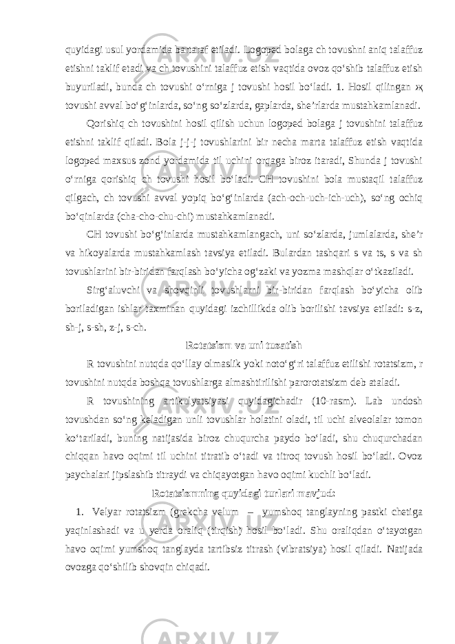 quyidagi usul yordamida bartaraf etiladi. Logoped bolaga ch tovushni aniq talaffuz etishni taklif etadi va ch tovushini talaffuz etish vaqtida ovoz qo‘shib talaffuz etish buyuriladi, bunda ch tovushi o‘rniga j tovushi hosil bo‘ladi. 1. Hosil qilingan җ tovushi avval bo‘g‘inlarda, so‘ng so‘zlarda, gaplarda, she’rlarda mustahkamlanadi. Qorishiq ch tovushini hosil qilish uchun logoped bolaga j tovushini talaffuz etishni taklif qiladi. Bola j-j-j tovushlarini bir necha marta talaffuz etish vaqtida logoped maxsus zond yordamida til uchini orqaga biroz itaradi, Shunda j tovushi o‘rniga qorishiq ch tovushi hosil bo‘ladi. CH tovushini bola mustaqil talaffuz qilgach, ch tovushi avval yopiq bo‘g‘inlarda (ach-och-uch-ich-uch), so‘ng ochiq bo‘qinlarda (cha-cho-chu-chi) mustahkamlanadi. CH tovushi bo‘g‘inlarda mustahkamlangach, uni so‘zlarda, jumlalarda, she’r va hikoyalarda mustahkamlash tavsiya etiladi. Bulardan tashqari s va ts, s va sh tovushlarini bir-biridan farqlash bo‘yicha og‘zaki va yozma mashqlar o‘tkaziladi. Sirg‘aluvchi va shovqinli tovushlarni bir-biridan farqlash bo‘yicha olib boriladigan ishlar taxminan quyidagi izchillikda olib borilishi tavsiya etiladi: s-z, sh-j, s-sh, z-j, s-ch. Rotatsizm va uni tuzatish R tovushini nutqda qo‘llay olmaslik yoki noto‘g‘ri talaffuz etilishi rotatsizm, r tovushini nutqda boshqa tovushlarga almashtirilishi parorotatsizm deb ataladi. R tovushining artikulyatsiyasi quyidagichadir (10-rasm). Lab undosh tovushdan so‘ng keladigan unli tovushlar holatini oladi, til uchi alveolalar tomon ko‘tariladi, buning natijasida biroz chuqurcha paydo bo‘ladi, shu chuqurchadan chiqqan havo oqimi til uchini titratib o‘tadi va titroq tovush hosil bo‘ladi. Ovoz paychalari jipslashib titraydi va chiqayotgan havo oqimi kuchli bo‘ladi. Rotatsizmning quyidagi turlari mavjud: 1. Velyar rotatsizm (grekcha velum – yumshoq tanglayning pastki chetiga yaqinlashadi va u yerda oraliq (tirqish) hosil bo‘ladi. Shu oraliqdan o‘tayotgan havo oqimi yumshoq tanglayda tartibsiz titrash (vibratsiya) hosil qiladi. Natijada ovozga qo‘shilib shovqin chiqadi. 