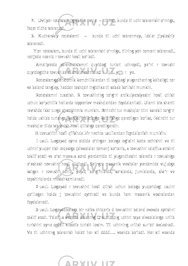 2. Uvilyar rotatsizm (grekcha uvula – tilcha), bunda til uchi tebranishi o‘rniga, faqat tilcha tebranadi. 3. Kucherskiy rotatsizmi – bunda til uchi tebranmay, lablar jipslashib tebranadi. Yon rotatsizm, bunda til uchi tebranishi o‘rniga, tilning yon tomoni tebranadi, natijada noaniq r tovushi hosil bo‘ladi. Amaliyotda pararotatsizmni quyidagi turlari uchraydi, ya’ni r tovushi quyidagicha tovushlar bilan almashtiriladi r  l; r  y(j); r  ya. Rotatsizmga anatomik kamchiliklardan til tagidagi yuganchaning kaltaligi; tor va baland tanglay, haddan tashqari ingichka til sabab bo‘lishi mumkin. Rotatsizmni tuzatish. R tovushining to‘g‘ri artikulyatsiyasini hosil qilish uchun ko‘pchilik hollarda tayyorlov mashqlaridan foydalaniladi. Ularni biz shartli ravishda ikki turga ajratishimiz mumkin. Birinchi tur mashqlar tilni kerakli to‘g‘ri holda ushlab turishga, kerakli holatlarga keltirishga qaratilgan bo‘lsa, ikkinchi tur mashqlar tilda tebranish hosil qilishga qaratilgandir. R tovushini hosil qilishda bir nechta usullardan foydalanish mumkin. 1-usul. Logoped oyna oldida o‘tirgan bolaga og‘zini katta ochishni va til uchini yuqori tish orqasiga (alveolalar tomon) ko‘tarib, z tovushini talaffuz etishni taklif etadi va o‘zi maxsus zond yordamida til yuganchasini tebratib r tovushiga o‘xshash tovushni hosil qildiradi. So‘ngra mexanik vositalar yordamida vujudga kelgan r tovushi ochiq, yopiq bo‘g‘inlarda, so‘zlarda, jumlalarda, she’r va topshiriqlarda mustahkamlanadi. 2-usul. Logoped r tovushini hosil qilish uchun bolaga yuqoridagi usulni qo‘llagan holda j tovushini ayttiradi va bunda ham mexanik vositalardan foydalanadi. 3-usul. Logopedbolaga bir nafas chiqarib d tovushini baland ovozda aytishni taklif etadi. Talaffuz vaqtida bolaning O‘zi tilining uchini tepa alveolalarga urilib turishini oyna orqali kuzatib turishi lozim. Til uchining urilish sur’ati tezlashadi. Va til uchining tebranish holati har xil dddd…. vaznda bo’ladi. Har xil vaznda 