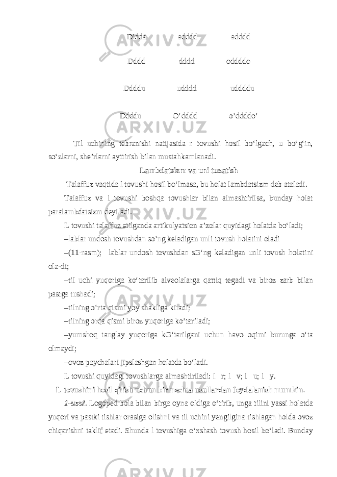 Didda adddd adddd Dddd dddd oddddo Ddddu udddd uddddu Ddddu O‘dddd o‘ddddo‘ Til uchining tebranishi natijasida r tovushi hosil bo‘lgach, u bo‘g‘in, so‘zlarni, she’rlarni ayttirish bilan mustahkamlanadi. Lambdatsizm va uni tuzatish Talaffuz vaqtida l tovushi hosil bo‘lmasa, bu holat lambdatsizm deb ataladi. Talaffuz va l tovushi boshqa tovushlar bilan almashtirilsa, bunday holat paralambdatsizm deyiladi. L tovushi talaffuz etilganda artikulyatsion a’zolar quyidagi holatda bo‘ladi; – lablar undosh tovushdan so‘ng keladigan unli tovush holatini oladi – (11-rasm); lablar undosh tovushdan sG‘ng keladigan unli tovush holatini ola-di; – til uchi yuqoriga ko‘tarilib alveolalarga qattiq tegadi va biroz zarb bilan pastga tushadi; – tilning o‘rta qismi yoy shakliga kiradi; – tilning orqa qismi biroz yuqoriga ko‘tariladi; – yumshoq tanglay yuqoriga kG‘tarilgani uchun havo oqimi burunga o‘ta olmaydi; – ovoz paychalari jipslashgan holatda bo‘ladi. L tovushi quyidagi tovushlarga almashtiriladi: l  r; l  v; l  u; l  y. L tovushini hosil qilish uchun bir nechta usullardan foydalanish mumkin. 1-usul . Logoped bola bilan birga oyna oldiga o‘tirib, unga tilini yassi holatda yuqori va pastki tishlar orasiga olishni va til uchini yengilgina tishlagan holda ovoz chiqarishni taklif etadi. Shunda l tovushiga o‘xshash tovush hosil bo‘ladi. Bunday 