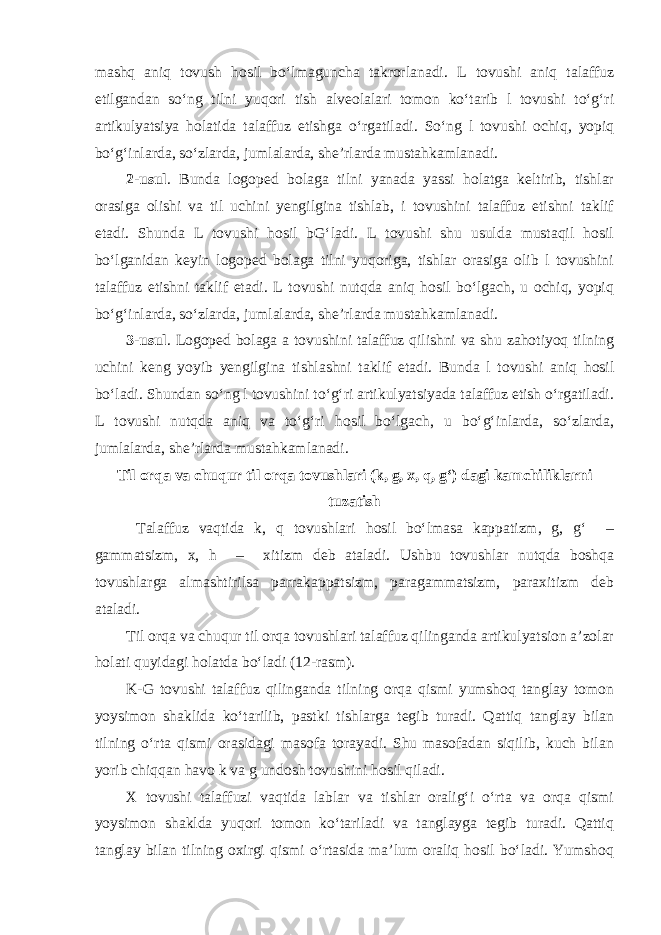 mashq aniq tovush hosil bo‘lmaguncha takrorlanadi. L tovushi aniq talaffuz etilgandan so‘ng tilni yuqori tish alveolalari tomon ko‘tarib l tovushi to‘g‘ri artikulyatsiya holatida talaffuz etishga o‘rgatiladi. So‘ng l tovushi ochiq, yopiq bo‘g‘inlarda, so‘zlarda, jumlalarda, she’rlarda mustahkamlanadi. 2-usul . Bunda logoped bolaga tilni yanada yassi holatga keltirib, tishlar orasiga olishi va til uchini yengilgina tishlab, i tovushini talaffuz etishni taklif etadi. Shunda L tovushi hosil bG‘ladi. L tovushi shu usulda mustaqil hosil bo‘lganidan keyin logoped bolaga tilni yuqoriga, tishlar orasiga olib l tovushini talaffuz etishni taklif etadi. L tovushi nutqda aniq hosil bo‘lgach, u ochiq, yopiq bo‘g‘inlarda, so‘zlarda, jumlalarda, she’rlarda mustahkamlanadi. 3-usul . Logoped bolaga a tovushini talaffuz qilishni va shu zahotiyoq tilning uchini keng yoyib yengilgina tishlashni taklif etadi. Bunda l tovushi aniq hosil bo‘ladi. Shundan so‘ng l tovushini to‘g‘ri artikulyatsiyada talaffuz etish o‘rgatiladi. L tovushi nutqda aniq va to‘g‘ri hosil bo‘lgach, u bo‘g‘inlarda, so‘zlarda, jumlalarda, she’rlarda mustahkamlanadi. Til orqa va chuqur til orqa tovushlari (k, g, x, q, g‘) dagi kamchiliklarni tuzatish Talaffuz vaqtida k, q tovushlari hosil bo‘lmasa kappatizm, g, g‘ – gammatsizm, x, h – xitizm deb ataladi. Ushbu tovushlar nutqda boshqa tovushlarga almashtirilsa parrakappatsizm, paragammatsizm, paraxitizm deb ataladi. Til orqa va chuqur til orqa tovushlari talaffuz qilinganda artikulyatsion a’zolar holati quyidagi holatda bo‘ladi (12-rasm). K-G tovushi talaffuz qilinganda tilning orqa qismi yumshoq tanglay tomon yoysimon shaklida ko‘tarilib, pastki tishlarga tegib turadi. Qattiq tanglay bilan tilning o‘rta qismi orasidagi masofa torayadi. Shu masofadan siqilib, kuch bilan yorib chiqqan havo k va g undosh tovushini hosil qiladi. X tovushi talaffuzi vaqtida lablar va tishlar oralig‘i o‘rta va orqa qismi yoysimon shaklda yuqori tomon ko‘tariladi va tanglayga tegib turadi. Qattiq tanglay bilan tilning oxirgi qismi o‘rtasida ma’lum oraliq hosil bo‘ladi. Yumshoq 