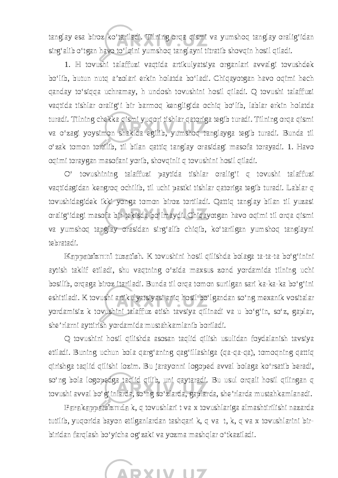 tanglay esa biroz ko‘tariladi. Tilning orqa qismi va yumshoq tanglay oralig‘idan sirg‘alib o‘tgan havo to‘lqini yumshoq tanglayni titratib shovqin hosil qiladi. 1. H tovushi talaffuzi vaqtida artikulyatsiya organlari avvalgi tovushdek bo‘lib, butun nutq a’zolari erkin holatda bo‘ladi. Chiqayotgan havo oqimi hech qanday to‘siqqa uchramay, h undosh tovushini hosil qiladi. Q tovushi talaffuzi vaqtida tishlar oralig‘i bir barmoq kengligida ochiq bo‘lib, lablar erkin holatda turadi. Tilning chekka qismi yuqori tishlar qatoriga tegib turadi. Tilning orqa qismi va o‘zagi yoysimon shaklda egilib, yumshoq tanglayga tegib turadi. Bunda til o‘zak tomon tortilib, til bilan qattiq tanglay orasidagi masofa torayadi. 1. Havo oqimi toraygan masofani yorib, shovqinli q tovushini hosil qiladi. O‘ tovushining talaffuzi paytida tishlar oralig‘i q tovushi talaffuzi vaqtidagidan kengroq ochilib, til uchi pastki tishlar qatoriga tegib turadi. Lablar q tovushidagidek ikki yonga tomon biroz tortiladi. Qattiq tanglay bilan til yuzasi oralig‘idagi masofa bir tekisda bo‘lmaydi. Chiqayotgan havo oqimi til orqa qismi va yumshoq tanglay orasidan sirg‘alib chiqib, ko‘tarilgan yumshoq tanglayni tebratadi. Kappatsizmni tuzatish . K tovushini hosil qilishda bolaga ta-ta-ta bo‘g‘inini aytish taklif etiladi, shu vaqtning o‘zida maxsus zond yordamida tilning uchi bosilib, orqaga biroz itariladi. Bunda til orqa tomon surilgan sari ka-ka-ka bo‘g‘ini eshitiladi. K tovushi artikulyatsiyasi aniq hosil bo‘lgandan so‘ng mexanik vositalar yordamisiz k tovushini talaffuz etish tavsiya qilinadi va u bo‘g‘in, so‘z, gaplar, she’rlarni ayttirish yordamida mustahkamlanib boriladi. Q tovushini hosil qilishda asosan taqlid qilish usulidan foydalanish tavsiya etiladi. Buning uchun bola qarg‘aning qag‘illashiga (qa-qa-qa), tomoqning qattiq qirishga taqlid qilishi lozim. Bu jarayonni logoped avval bolaga ko‘rsatib beradi, so‘ng bola logopedga taqlid qilib, uni qaytaradi. Bu usul orqali hosil qilingan q tovushi avval bo‘g‘inlarda, so‘ng so‘zlarda, gaplarda, she’rlarda mustahkamlanadi. Parakappatsizmda k, q tovushlari t va x tovushlariga almashtirilishi nazarda tutilib, yuqorida bayon etilganlardan tashqari k, q va t, k, q va x tovushlarini bir- biridan farqlash bo‘yicha og‘zaki va yozma mashqlar o‘tkaziladi. 