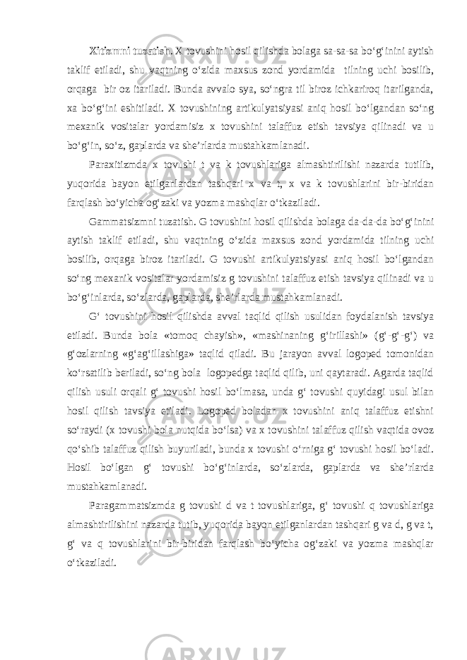 Xitizmni tuzatish . X tovushini hosil qilishda bolaga sa-sa-sa bo‘g‘inini aytish taklif etiladi, shu vaqtning o‘zida maxsus zond yordamida tilning uchi bosilib, orqaga bir oz itariladi. Bunda avvalo sya, so‘ngra til biroz ichkariroq itarilganda, xa bo‘g‘ini eshitiladi. X tovushining artikulyatsiyasi aniq hosil bo‘lgandan so‘ng mexanik vositalar yordamisiz x tovushini talaffuz etish tavsiya qilinadi va u bo‘g‘in, so‘z, gaplarda va she’rlarda mustahkamlanadi. Paraxitizmda x tovushi t va k tovushlariga almashtirilishi nazarda tutilib, yuqorida bayon etilganlardan tashqari x va t, x va k tovushlarini bir-biridan farqlash bo‘yicha og‘zaki va yozma mashqlar o‘tkaziladi. Gammatsizmni tuzatish. G tovushini hosil qilishda bolaga da-da-da bo‘g‘inini aytish taklif etiladi, shu vaqtning o‘zida maxsus zond yordamida tilning uchi bosilib, orqaga biroz itariladi. G tovushi artikulyatsiyasi aniq hosil bo‘lgandan so‘ng mexanik vositalar yordamisiz g tovushini talaffuz etish tavsiya qilinadi va u bo‘g‘inlarda, so‘zlarda, gaplarda, she’rlarda mustahkamlanadi. G‘ tovushini hosil qilishda avval taqlid qilish usulidan foydalanish tavsiya etiladi. Bunda bola «tomoq chayish», «mashinaning g‘irillashi» (g‘-g‘-g‘) va g‘ozlarning «g‘ag‘illashiga» taqlid qiladi. Bu jarayon avval logoped tomonidan ko‘rsatilib beriladi, so‘ng bola logopedga taqlid qilib, uni qaytaradi. Agarda taqlid qilish usuli orqali g‘ tovushi hosil bo‘lmasa, unda g‘ tovushi quyidagi usul bilan hosil qilish tavsiya etiladi. Logoped boladan x tovushini aniq talaffuz etishni so‘raydi (x tovushi bola nutqida bo‘lsa) va x tovushini talaffuz qilish vaqtida ovoz qo‘shib talaffuz qilish buyuriladi, bunda x tovushi o‘rniga g‘ tovushi hosil bo‘ladi. Hosil bo‘lgan g‘ tovushi bo‘g‘inlarda, so‘zlarda, gaplarda va she’rlarda mustahkamlanadi. Paragammatsizmda g tovushi d va t tovushlariga, g‘ tovushi q tovushlariga almashtirilishini nazarda tutib, yuqorida bayon etilganlardan tashqari g va d, g va t, g‘ va q tovushlarini bir-biridan farqlash bo‘yicha og‘zaki va yozma mashqlar o‘tkaziladi. 