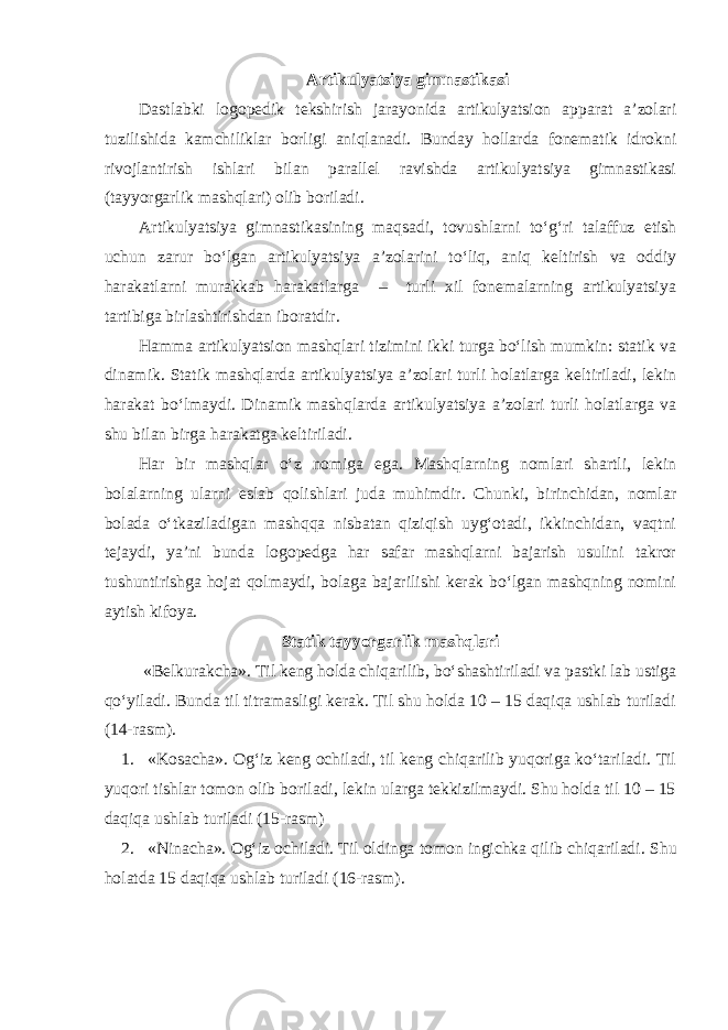 Artikulyatsiya gimnastikasi Dastlabki logopedik tekshirish jarayonida artikulyatsion apparat a’zolari tuzilishida kamchiliklar borligi aniqlanadi. Bunday hollarda fonematik idrokni rivojlantirish ishlari bilan parallel ravishda artikulyatsiya gimnastikasi (tayyorgarlik mashqlari) olib boriladi. Artikulyatsiya gimnastikasining maqsadi, tovushlarni to‘g‘ri talaffuz etish uchun zarur bo‘lgan artikulyatsiya a’zolarini to‘liq, aniq keltirish va oddiy harakatlarni murakkab harakatlarga – turli xil fonemalarning artikulyatsiya tartibiga birlashtirishdan iboratdir. Hamma artikulyatsion mashqlari tizimini ikki turga bo‘lish mumkin: statik va dinamik. Statik mashqlarda artikulyatsiya a’zolari turli holatlarga keltiriladi, lekin harakat bo‘lmaydi. Dinamik mashqlarda artikulyatsiya a’zolari turli holatlarga va shu bilan birga harakatga keltiriladi. Har bir mashqlar o‘z nomiga ega. Mashqlarning nomlari shartli, lekin bolalarning ularni eslab qolishlari juda muhimdir. Chunki, birinchidan, nomlar bolada o‘tkaziladigan mashqqa nisbatan qiziqish uyg‘otadi, ikkinchidan, vaqtni tejaydi, ya’ni bunda logopedga har safar mashqlarni bajarish usulini takror tushuntirishga hojat qolmaydi, bolaga bajarilishi kerak bo‘lgan mashqning nomini aytish kifoya. Statik tayyorgarlik mashqlari «Belkurakcha». Til keng holda chiqarilib, bo‘shashtiriladi va pastki lab ustiga qo‘yiladi. Bunda til titramasligi kerak. Til shu holda 10 – 15 daqiqa ushlab turiladi (14-rasm). 1. «Kosacha». Og‘iz keng ochiladi, til keng chiqarilib yuqoriga ko‘tariladi. Til yuqori tishlar tomon olib boriladi, lekin ularga tekkizilmaydi. Shu holda til 10 – 15 daqiqa ushlab turiladi (15-rasm) 2. «Ninacha». Og‘iz ochiladi. Til oldinga tomon ingichka qilib chiqariladi. Shu holatda 15 daqiqa ushlab turiladi (16-rasm). 