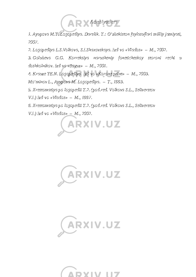 Adabiyotlar: 1. Ayupova M.Y. Logopediya. Darslik. T.: O‘zbekiston faylasuflari milliy jamiyati, 2007. 2. Logopediya L.S.Volkova, S.I.Shaxovskaya. Izd-vo «Vlados» – M., 2002. 3. Golubeva G.G. Korreksiya narusheniy foneticheskoy storoni rechi u doshkolnikov. Izd-vo «Soyuz» – M., 2001. 4. Krauze YE.N. Logopediya. Izd-vo «Korone print» – M., 2003. Mo‘minov L., Ayupova M. Logopediya. – T., 1993. 5. Xrestomatiya po logopedii T.2. (pod.red. Volkova S.L., Seliverstov V.I.) Izd-vo «Vlados» – M., 1997. 6. Xrestomatiya po logopedii T.2. (pod.red. Volkova S.L., Seliverstov V.I.) Izd-vo «Vlados» – M., 2002. 