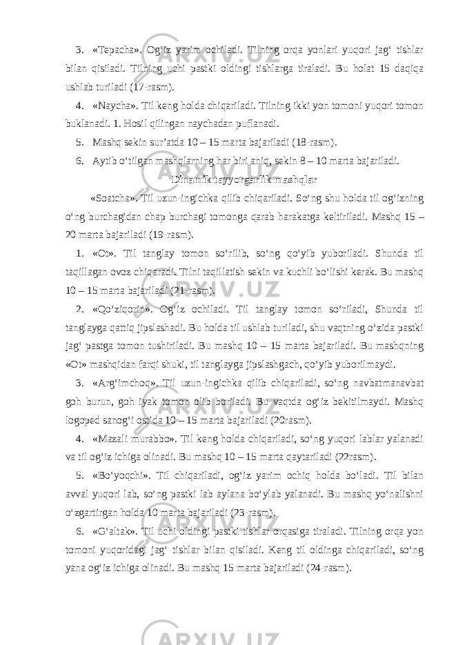 3. «Tepacha». Og‘iz yarim ochiladi. Tilning orqa yonlari yuqori jag‘ tishlar bilan qisiladi. Tilning uchi pastki oldingi tishlarga tiraladi. Bu holat 15 daqiqa ushlab turiladi (17-rasm). 4. «Naycha». Til keng holda chiqariladi. Tilning ikki yon tomoni yuqori tomon buklanadi. 1. Hosil qilingan naychadan puflanadi. 5. Mashq sekin sur’atda 10 – 15 marta bajariladi (18-rasm). 6. Aytib o‘tilgan mashqlarning har biri aniq, sekin 8 – 10 marta bajariladi. Dinamik tayyorgarlik mashqlar «Soatcha». Til uzun-ingichka qilib chiqariladi. So‘ng shu holda til og‘izning o‘ng burchagidan chap burchagi tomonga qarab harakatga keltiriladi. Mashq 15 – 20 marta bajariladi (19-rasm). 1. «Ot». Til tanglay tomon so‘rilib, so‘ng qo‘yib yuboriladi. Shunda til taqillagan ovoz chiqaradi. Tilni taqillatish sekin va kuchli bo‘lishi kerak. Bu mashq 10 – 15 marta bajariladi (21-rasm). 2. «Qo‘ziqorin». Og‘iz ochiladi. Til tanglay tomon so‘riladi, Shunda til tanglayga qattiq jipslashadi. Bu holda til ushlab turiladi, shu vaqtning o‘zida pastki jag‘ pastga tomon tushiriladi. Bu mashq 10 – 15 marta bajariladi. Bu mashqning «Ot» mashqidan farqi shuki, til tanglayga jipslashgach, qo‘yib yuborilmaydi. 3. «Arg‘imchoq». Til uzun-ingichka qilib chiqariladi, so‘ng navbatmanavbat goh burun, goh iyak tomon olib boriladi. Bu vaqtda og‘iz bekitilmaydi. Mashq logoped sanog‘i ostida 10 – 15 marta bajariladi (20rasm). 4. «Mazali murabbo». Til keng holda chiqariladi, so‘ng yuqori lablar yalanadi va til og‘iz ichiga olinadi. Bu mashq 10 – 15 marta qaytariladi (22rasm). 5. «Bo‘yoqchi». Til chiqariladi, og‘iz yarim ochiq holda bo‘ladi. Til bilan avval yuqori lab, so‘ng pastki lab aylana bo‘ylab yalanadi. Bu mashq yo‘nalishni o‘zgartirgan holda 10 marta bajariladi (23-rasm). 6. «G‘altak». Til uchi oldingi pastki tishlar orqasiga tiraladi. Tilning orqa yon tomoni yuqoridagi jag‘ tishlar bilan qisiladi. Keng til oldinga chiqariladi, so‘ng yana og‘iz ichiga olinadi. Bu mashq 15 marta bajariladi (24-rasm). 