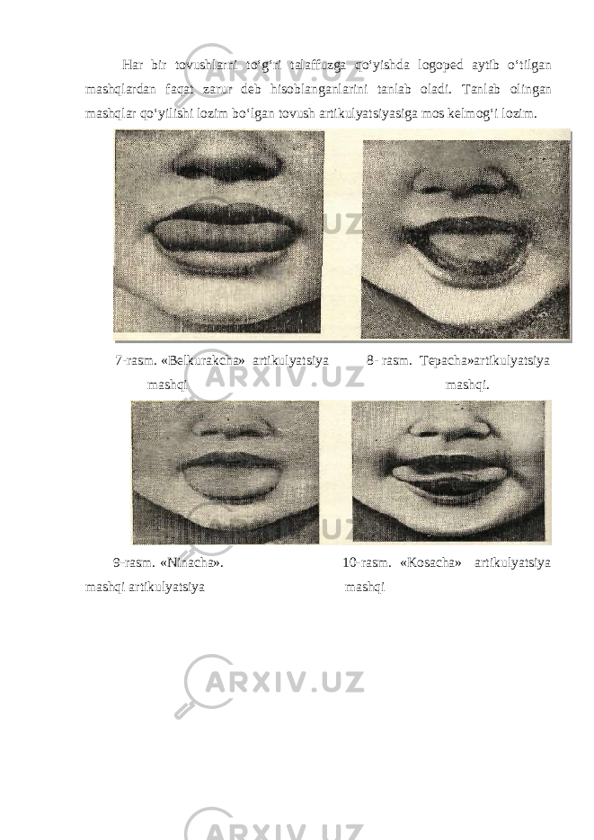  Har bir tovushlarni to‘g‘ri talaffuzga qo‘yishda logoped aytib o‘tilgan mashqlardan faqat zarur deb hisoblanganlarini tanlab oladi. Tanlab olingan mashqlar qo‘yilishi lozim bo‘lgan tovush artikulyatsiyasiga mos kelmog‘i lozim. 7-rasm. «Belkurakcha» artikulyatsiya 8- rasm. Tepacha»artikulyatsiya mashqi mashqi. 9-rasm. «Ninacha». 10-rasm. «Kosacha» artikulyatsiya mashqi artikulyatsiya mashqi 