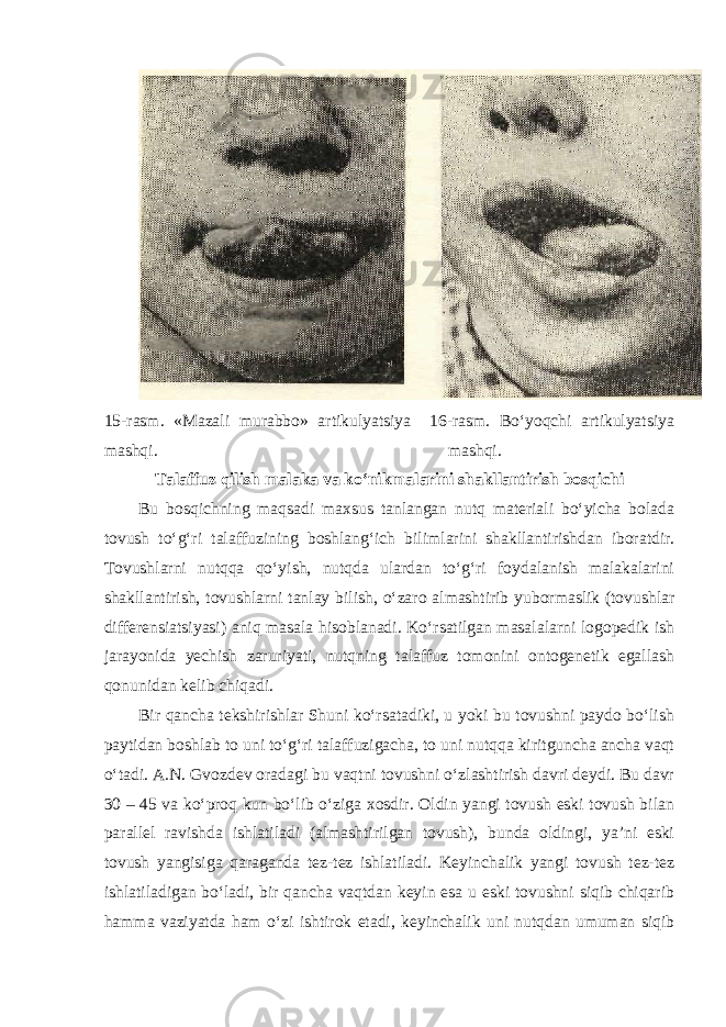 15-rasm. «Mazali murabbo» artikulyatsiya 16-rasm. Bo‘yoqchi artikulyatsiya mashqi. mashqi. Talaffuz qilish malaka va ko‘nikmalarini shakllantirish bosqichi Bu bosqichning maqsadi maxsus tanlangan nutq materiali bo‘yicha bolada tovush to‘g‘ri talaffuzining boshlang‘ich bilimlarini shakllantirishdan iboratdir. Tovushlarni nutqqa qo‘yish, nutqda ulardan to‘g‘ri foydalanish malakalarini shakllantirish, tovushlarni tanlay bilish, o‘zaro almashtirib yubormaslik (tovushlar differensiatsiyasi) aniq masala hisoblanadi. Ko‘rsatilgan masalalarni logopedik ish jarayonida yechish zaruriyati, nutqning talaffuz tomonini ontogenetik egallash qonunidan kelib chiqadi. Bir qancha tekshirishlar Shuni ko‘rsatadiki, u yoki bu tovushni paydo bo‘lish paytidan boshlab to uni to‘g‘ri talaffuzigacha, to uni nutqqa kiritguncha ancha vaqt o‘tadi. A.N. Gvozdev oradagi bu vaqtni tovushni o‘zlashtirish davri deydi. Bu davr 30 – 45 va ko‘proq kun bo‘lib o‘ziga xosdir. Oldin yangi tovush eski tovush bilan parallel ravishda ishlatiladi (almashtirilgan tovush), bunda oldingi, ya’ni eski tovush yangisiga qaraganda tez-tez ishlatiladi. Keyinchalik yangi tovush tez-tez ishlatiladigan bo‘ladi, bir qancha vaqtdan keyin esa u eski tovushni siqib chiqarib hamma vaziyatda ham o‘zi ishtirok etadi, keyinchalik uni nutqdan umuman siqib 