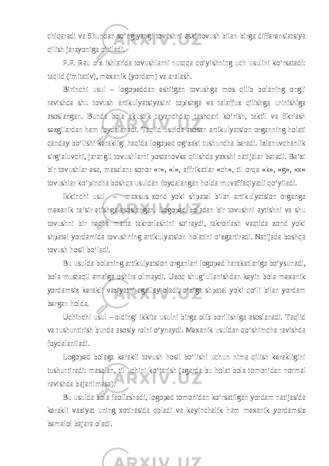 chiqaradi va Shundan so‘ng yangi tovushni eski tovush bilan birga differensiatsiya qilish jarayoniga o‘tiladi. F.F. Rau o‘z ishlarida tovushlarni nutqqa qo‘yishning uch usulini ko‘rsatadi: taqlid (imitativ), mexanik (yordam) va aralash. Birinchi usul – logopeddan eshitgan tovushga mos qilib bolaning ongli ravishda shu tovush artikulyatsiyasini topishga va talaffuz qilishga urinishiga asoslangan. Bunda bola akustik tayanchdan tashqari ko‘rish, taktil va fikrlash sezgilardan ham foydalanadi. Taqlid usulda asosan artikulyatsion organning holati qanday bo‘lishi kerakligi haqida logoped og‘zaki tushuncha beradi. Izlanuvchanlik sirg‘aluvchi, jarangli tovushlarni postanovka qilishda yaxshi natijalar beradi. Ba’zi bir tovushlar esa, masalan: sonor «r», «l», affrikatlar «ch», til orqa «k», «g», «x» tovushlar ko‘pincha boshqa usuldan foydalangan holda muvaffaqiyatli qo‘yiladi. Ikkinchi usul – maxsus zond yoki shpatel bilan artikulyatsion organga mexanik ta’sir etishga asoslangan. Logoped boladan bir tovushni aytishni va shu tovushni bir necha marta takrorlashini so‘raydi, takrorlash vaqtida zond yoki shpatel yordamida tovushning artikulyatsion holatini o‘zgartiradi. Natijada boshqa tovush hosil bo‘ladi. Bu usulda bolaning artikulyatsion organlari logoped harakatlariga bo‘ysunadi, bola mustaqil amalga oshira olmaydi. Uzoq shug‘ullanishdan keyin bola mexanik yordamsiz kerakli vaziyatni egallay oladi, o‘ziga shpatel yoki qo‘li bilan yordam bergan holda. Uchinchi usul – oldingi ikkita usulni birga olib borilishiga asoslanadi. Taqlid va tushuntirish bunda asosiy rolni o‘ynaydi. Mexanik usuldan qo‘shimcha ravishda foydalaniladi. Logoped bolaga kerakli tovush hosil bo‘lishi uchun nima qilish kerakligini tushuntiradi: masalan, til uchini ko‘tarish (agarda bu holat bola tomonidan normal ravishda bajarilmasa). Bu usulda bola faollashadi, logoped tomonidan ko‘rsatilgan yordam natijasida kerakli vaziyat uning xotirasida qoladi va keyinchalik ham mexanik yordamsiz bemalol bajara oladi. 