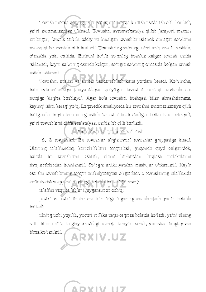 Tovush nutqga qo‘yilgandan so‘ng uni nutqqa kiritish ustida ish olib boriladi, ya’ni avtomatizatsiya qilinadi. Tovushni avtomatizatsiya qilish jarayoni maxsus tanlangan, fonetik tarkibi oddiy va buzilgan tovushlar ishtirok etmagan so‘zlarni mashq qilish asosida olib boriladi. Tovushning so‘zdagi o‘rni aniqlanadi: boshida, o‘rtasida yoki oxirida. Birinchi bo‘lib so‘zning boshida kelgan tovush ustida ishlanadi, keyin so‘zning oxirida kelgan, so‘ngra so‘zning o‘rtasida kelgan tovush ustida ishlanadi. Tovushni analizi va sintezi ustida ishlash katta yordam beradi. Ko‘pincha, bola avtomatizatsiya jarayonidayoq qo‘yilgan tovushni mustaqil ravishda o‘z nutqiga kirgiza boshlaydi. Agar bola tovushni boshqasi bilan almashtirmasa, keyingi ishni keragi yo‘q. Logopedik amaliyotda bir tovushni avtomatizatsiya qilib bo‘lgandan keyin ham uning ustida ishlashni talab etadigan hollar ham uchraydi, ya’ni tovushlarni differensiatsiyasi ustida ish olib boriladi. Sigmatizm va uni bartaraf etish S, Z tovushlari. Bu tovushlar sirg‘aluvchi tovushlar gruppasiga kiradi. Ularning talaffuzidagi kamchiliklarni to‘g‘rilash, yuqorida qayd etilganidek, bolada bu tovushlarni eshitib, ularni bir-biridan farqlash malakalarini rivojlantirishdan boshlanadi. So‘ngra artikulyatsion mashqlar o‘tkaziladi. Keyin esa shu tovushlarning to‘g‘ri artikulyatsiyasi o‘rgatiladi. S tovushining talaffuzida artikulyatsion apparat quyidagi holatda bo‘ladi (7-rasm): talaffuz vaqtida lablar iljaygansimon ochiq; pastki va ustki tishlar esa bir-biriga tegar-tegmas darajada yaqin holatda bo‘ladi; tilning uchi yoyilib, yuqori milkka tegar-tegmas holatda bo‘ladi, ya’ni tilning sathi bilan qattiq tanglay orasidagi masofa torayib boradi, yumshoq tanglay esa biroz ko‘tariladi. 