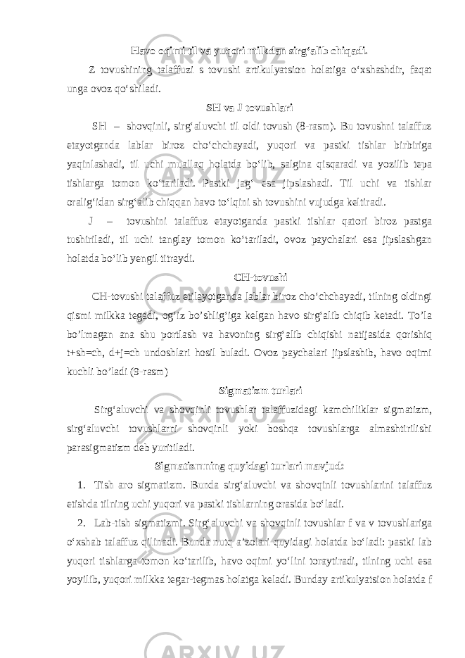 Havo oqimi til va yuqori milkdan sirg‘alib chiqadi. Z tovushining talaffuzi s tovushi artikulyatsion holatiga o‘xshashdir, faqat unga ovoz qo‘shiladi. SH va J tovushlari SH – shovqinli, sirg‘aluvchi til oldi tovush (8-rasm). Bu tovushni talaffuz etayotganda lablar biroz cho‘chchayadi, yuqori va pastki tishlar birbiriga yaqinlashadi, til uchi muallaq holatda bo‘lib, salgina qisqaradi va yozilib tepa tishlarga tomon ko‘tariladi. Pastki jag‘ esa jipslashadi. Til uchi va tishlar oralig‘idan sirg‘alib chiqqan havo to‘lqini sh tovushini vujudga keltiradi. J – tovushini talaffuz etayotganda pastki tishlar qatori biroz pastga tushiriladi, til uchi tanglay tomon ko‘tariladi, ovoz paychalari esa jipslashgan holatda bo‘lib yengil titraydi. CH-tovushi CH-tovushi talaffuz etilayotganda lablar biroz cho‘chchayadi, tilning oldingi qismi milkka tegadi, og‘iz bo’shlig‘iga kelgan havo sirg‘alib chiqib ketadi. To’la bo’lmagan ana shu portlash va havoning sirg‘alib chiqishi natijasida qorishiq t+sh=ch, d+j=ch undoshlari hosil buladi. Ovoz paychalari jipslashib, havo oqimi kuchli bo’ladi (9-rasm) Sigmatizm turlari Sirg‘aluvchi va shovqinli tovushlar talaffuzidagi kamchiliklar sigmatizm, sirg‘aluvchi tovushlarni shovqinli yoki boshqa tovushlarga almashtirilishi parasigmatizm deb yuritiladi. Sigmatizmning quyidagi turlari mavjud: 1. Tish aro sigmatizm. Bunda sirg‘aluvchi va shovqinli tovushlarini talaffuz etishda tilning uchi yuqori va pastki tishlarning orasida bo‘ladi. 2. Lab-tish sigmatizmi. Sirg‘aluvchi va shovqinli tovushlar f va v tovushlariga o‘xshab talaffuz qilinadi. Bunda nutq a’zolari quyidagi holatda bo‘ladi: pastki lab yuqori tishlarga tomon ko‘tarilib, havo oqimi yo‘lini toraytiradi, tilning uchi esa yoyilib, yuqori milkka tegar-tegmas holatga keladi. Bunday artikulyatsion holatda f 