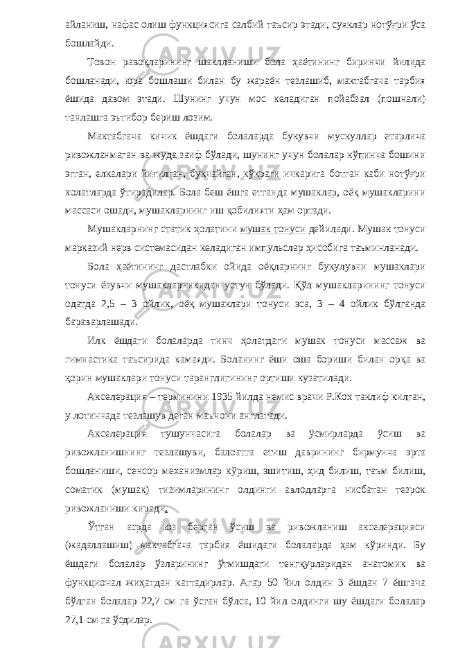 айланиш, нафас олиш функциясига салбий таъсир этади, суяклар нотўғри ўса бошлайди. Товон равоқларининг шаклланиши бола ҳаётининг биринчи йилида бошланади, юра бошлаши билан бу жараён тезлашиб, мактабгача тарбия ёшида давом этади. Шунинг учун мос келадиган пойабзал (пошнали) танлашга эътибор бериш лозим. Мактабгача кичик ёшдаги болаларда букувчи мускуллар етарлича ривожланмаган ва жуда заиф бўлади, шунинг учун болалар кўпинча бошини эгган, елкалари йиғилган, букчайган, кўкраги ичкарига ботган каби нотўғри холатларда ўтирадилар. Бола беш ёшга етганда мушаклар, оёқ мушакларини массаси ошади, мушакларнинг иш қобилияти ҳам ортади. Мушакларнинг статик ҳолатини мушак тонуси дейилади. Мушак тонуси марказий нерв системасидан келадиган импульслар ҳисобига таъминланади. Бола ҳаётининг дастлабки ойида оёқларнинг букулувчи мушаклари тонуси ёзувчи мушакларникидан устун бўлади. Қўл мушакларининг тонуси одатда 2,5 – 3 ойлик, оёқ мушаклари тонуси эса, 3 – 4 ойлик бўлганда бараварлашади. Илк ёшдаги болаларда тинч ҳолатдаги мушак тонуси массаж ва гимнастика таъсирида камаяди. Боланинг ёши оша бориши билан орқа ва қорин мушаклари тонуси таранглигининг ортиши кузатилади. Акселерация – терминини 1935 йилда немис врачи Р.Кох таклиф килган, у лотинчада тезлашув деган маънони англатади. Акселерация тушунчасига болалар ва ÿсмирларда ÿсиш ва ривожланишнинг тезлашуви, балоатга етиш даврининг бирмунча эрта бошланиши, сенсор механизмлар кÿриш, эшитиш, ҳид билиш, таъм билиш, соматик (мушак) тизимларининг олдинги авлодларга нисбатан тезрок ривожланиши киради . Ўтган асрда юз берган ўсиш ва ривожланиш акселерацияси (жадаллашиш) мактабгача тарбия ёшидаги болаларда ҳам кўринди. Бу ёшдаги болалар ўзларининг ўтмишдаги тенгқурларидан анатомик ва функционал жиҳатдан каттадирлар. Агар 50 йил олдин 3 ёшдан 7 ёшгача бўлган болалар 22,7 см га ўсган бўлса, 10 йил олдинги шу ёшдаги болалар 27,1 см га ўсдилар. 