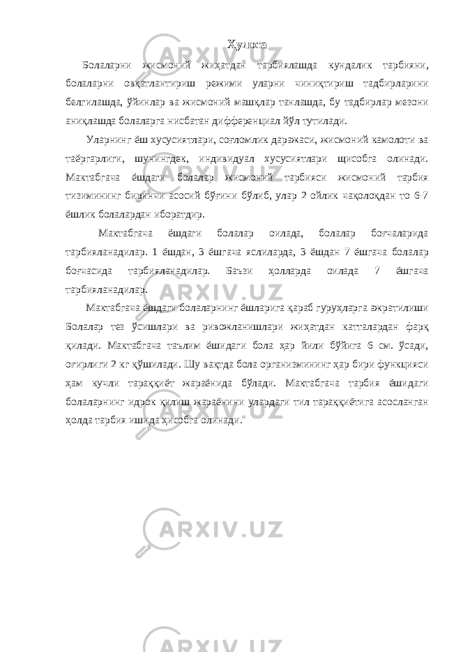 Хулоса Болаларни жисмоний жиҳатдан тарбиялашда кундалик тарбияни, болаларни овқатлантириш режими уларни чиниқтириш тадбирларини белгилашда, ўйинлар ва жисмоний машқлар танлашда, бу тадбирлар мезони аниқлашда болаларга нисбатан дифференциал йўл тутилади. Уларнинг ёш хусусиятлари, соғломлик даражаси, жисмоний камолоти ва таёргарлиги, шунингдек, индивидуал хусусиятлари щисобга олинади. Мактабгача ёшдаги болалар жисмоний тарбияси жисмоний тарбия тизимининг биринчи асосий бўғини бўлиб, улар 2 ойлик чақолоқдан то 6-7 ёшлик болалардан иборатдир. Мактабгача ёшдаги болалар оилада, болалар боғчаларида тарбияланадилар. 1 ёшдан, 3 ёшгача яслиларда, 3 ёшдан 7 ёшгача болалар боғчасида тарбияланадилар. Баъзи ҳолларда оилада 7 ёшгача тарбияланадилар. Мактабгача ёшдаги болаларнинг ёшларига қараб гуруҳларга ажратилиши Болалар тез ўсишлари ва ривожланишлари жиҳатдан катталардан фарқ қилади. Мактабгача таълим ёшидаги бола ҳар йили бўйига 6 см. ўсади, оғирлиги 2 кг қўшилади. Шу вақтда бола организмининг ҳар бири функцияси ҳам кучли тараққиёт жараёнида бўлади. Мактабгача тарбия ёшидаги болаларнинг идрок қилиш жараёнини улардаги тил тараққиётига асосланган ҳолда тарбия ишида ҳисобга олинади. 