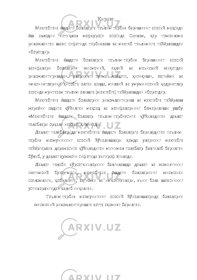 Кириш Мактабгача ёшдаги болаларга таълим-тарбия беришнинг асосий мақсади ёш авлодни истиқлол мафкураси асосида Соғлом, ҳар томонлама ривожланган шахс сифатида тарбиялаш ва мактаб таълимига тайёрлашдан иборатдир. Мактабгача ёшдаги болаларга таълим-тарбия беришнинг асосий вазифалари болаларни жисмоний, ақлий ва маънавий жиҳатдан ривожлантиришдан, уларнинг туғма лаёқати, қизиқиши, эҳтиёжи ва имкониятларини ҳисобга олган ҳолда, миллий ва умуминсоний қадриятлар асосида мунтазам таълим олишга (мактабга) тайёрлашдан иборатдир. Мактабгача ёшдаги болаларни ривожлантириш ва мактабга тайёрлаш жараёни олдига қўйилган мақсад ва вазифаларнинг бажарилиши ушбу «Мактабгача ёшдаги болалар таълим-тарбиясига қўйиладиган давлат талаблари орқали назорат қилинади. Давлат талабларида мактабгача ёшдаги болаларга бериладиган таълим- тарбия мазмунининг асосий йўналишлари ҳамда уларнинг мактабга тайёргарлик даражасига қўйиладиган минимал талаблар белгилаб берилган бўлиб, у давлат ҳужжати сифатида эътироф этилади. Давлат талаби кўрсаткичларини белгилашда давлат ва жамиятнинг ижтимоий буюртмаси, мактабгача ёшдаги болаларнинг жисмонан соғломлиги, қобилияти, эҳтиёжи ва имкониятлари, яъни бола шахсининг устиворлигидан келиб чиқилган. Таълим-тарбия мазмунининг асосий йўналишларида болаларни жисмоний ривожлантиришга катта аҳамият берилган. 