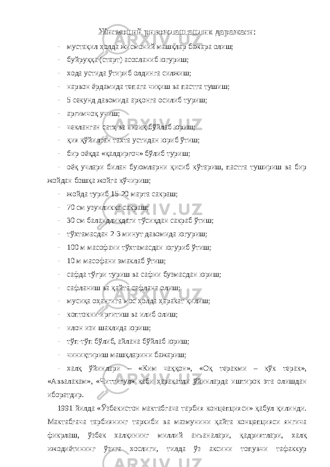 Жисмоний ривожланганлик даражаси : - мустақил ҳолда жисмоний машқлар бажара олиш; - буйруққа (старт) асосланиб югуриш; - хода устида ўтириб олдинга силжиш; - нарвон ёрдамида тепага чиқиш ва пастга тушиш; - 5 секунд давомида арқонга осилиб туриш; - арғимчоқ учиш; - чекланган сатҳ ва чизиқ бўйлаб юриш; - қия қўйилган тахта устидан юриб ўтиш; - бир оёқда «қалдирғоч» бўлиб туриш; - оёқ учлари билан буюмларни қисиб кўтариш, пастга тушириш ва бир жойдан бошқа жойга кўчириш; - жойда туриб 15-20 марта сакраш; - 70 см узунликка сакраш; - 30 см баландликдаги тўсиқдан сакраб ўтиш; - тўхтамасдан 2-3 минут давомида югуриш; - 100 м масофани тўхтамасдан югуриб ўтиш; - 10 м масофани эмаклаб ўтиш; - сафда тўғри туриш ва сафни бузмасдан юриш; - сафланиш ва қайта сафлана олиш; - мусиқа оҳангига мос ҳолда ҳаракат қилиш; - коптокни ирғитиш ва илиб олиш; - илон изи шаклида юриш; - тўп-тўп бўлиб, айлана бўйлаб юриш; - чиниқтириш машқларини бажариш; - халқ ўйинлари – «Ким чаққон», «Оқ теракми – кўк терак», «Аввалакам», «Читтигул» каби ҳаракатли ўйинларда иштирок эта олишдан иборатдир. 1991 йилда «Ўзбекистон мактабгача тарбия концепцияси» қабул қилинди. Мактабгача тарбиянинг таркиби ва мазмунини қайта концепцияси янгича фикрлаш, ўзбек халқининг миллий анъаналари, қадриятлари, халқ ижодиётининг ўзига хослиги, тилда ўз аксини топувчи тафаккур 