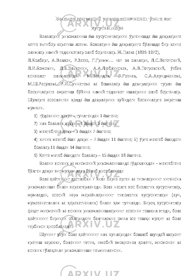 Болалар жисмоний ривожланишининг ўзига хос хусусиятлари Болаларни ривожланиш ёш хусусиятларини ÿрганишда ёш даврларига катта эътибор каратиш лозим. Болаларни ёш даврларига бÿлишда бир канча олимлар илмий-тадкикотлар олиб борганлар. Ж.Плаке (1896-1970), Л.Колберг, А.Валлон, Р.Заззо, Г.Гримм… чет эл олилари, Л.С.Ваготский, Л.И.Божович, Д.Б.Эльконин, А.А.Люблинская, А.В.Петровский, ÿзбек психолог олимларидан М.Воҳидов, Э.Ғозиев, С.А.Ахунджанова, М.Ш.Расулова, Р.И.Суннатова ва бошкалар ёш давирларини турли ёш боскичларига ажратиш бÿйича илмий-тадкикот ишларини олиб борганлар. Шуларга асосланган ҳолда ёш даврларини куйидаги боскичларга ажратиш мумкин. 1) гÿдакнинг даври – туилгандан 1 ёшгача; 2) илк болалик даври – 1 ёшдан 3 ёшгача; 3) мактабгача давр – 3 ёшдан 7 ёшгача; 4) кичик мактаб ёши даври – 7 ёшдан 11 ёшгача; 5) ÿрта мактаб ёшидаги болалар 11 ёшдан 14 ёшгача; 6) Катта мктаб ёшидаги болалар – 15 ёшдан 18 ёшгача. Болани психик ва жисмоний ривожланишида гÿдакликдан – мактабгача бÿлган даври энг муҳим давр бÿлиб ҳисобланади Бола ҳаётининг дастлабки 7 йили барча орган ва тизмларнинг интенсив ривожланиши билан характерланади. Бола наслга хос биологик хусусиятлар, жумладан, асосий нерв жараёнларининг типологик хусусиятлари (куч, мувозанатлилик ва ҳаракатчанлик) билан ҳам туғилади. Бироқ хусусиятлар фақат жисмоний ва психик ривожланишларнинг асосини ташкил этади, бола ҳаётининг биринчи ойларидаги белгиловчи омил эса ташқи муҳит ва бола тарбияси ҳисобланади. Шунинг учун бола ҳаётининг илк кунларидан бошлаб шундай шароит яратиш керакки, боланинг тетик, ижобий эмоционал ҳолати, жисмонан ва психик тўлақонли ривожланиши таъминлансин. 