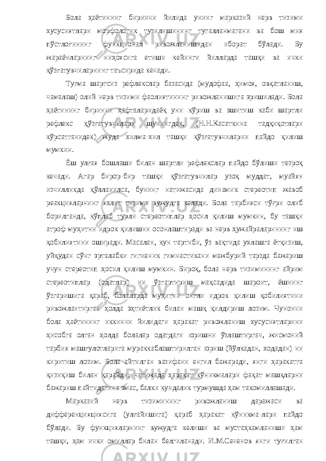 Бола ҳаётининг биринчи йилида унинг марказий нерв тизими хусусиятлари морфологик тузилишининг тугалланмагани ва бош мия пўстлоғининг функционал ривожланишидан иборат бўлади. Бу жараёнларнинг ниҳоясига етиши кейинги йилларда ташқи ва ички қўзғатувчиларнинг таъсирида кечади. Туғма шартсиз рефлекслар базасида (мудофаа, ҳимоя, овқатланиш, чамалаш) олий нерв тизими фаолиятининг ривожланишига эришилади. Бола ҳаётининг биринчи ҳафталаридаёқ уни кўриш ва эшитиш каби шартли рефлекс қўзғатувчилари шунингдек, (Н.Н.Касаткина тадқиқотлари кўрсатганидек) жуда хилма-хил ташқи қўзғатувчиларни пайдо қилиш мумкин. Ёш улғая бошлаши билан шартли рефлекслар пайдо бўлиши тезроқ кечади. Агар бирор-бир ташқи қўзғатувчилар узоқ муддат, муайян изчилликда қўлланилса, бунинг натижасида динамик стереотип жавоб реакцияларнинг яхлит тизими вужудга келади. Бола тарбияси тўғри олиб борилганда, кўплаб турли стереотиплар ҳосил қилиш мумкин, бу ташқи атроф-муҳитни идрок қилишни осонлаштиради ва нерв ҳужайраларининг иш қобилиятини оширади. Масалан, кун тартиби, ўз вақтида ухлашга ётқизиш, уйқудан сўнг эрталабки гигиеник гимнастикани мажбурий тарзда бажариш учун стереотип ҳосил қилиш мумкин. Бироқ, бола нерв тизимининг айрим стереотиплар (одатлар) ни ўзгартириш мақсадида шароит, ёшнинг ўзгаришига қараб, болаларда муҳитни онгли идрок қилиш қобилиятини ривожлантирган ҳолда эҳтиётлик билан машқ қилдириш лозим. Чунончи бола ҳаётининг иккинчи йилидаги ҳаракат ривожланиш хусусиятларини ҳисобга олган ҳолда болалар одатдаги юришни ўзлаштиргач, жисмоний тарбия машғулотларига мураккаблаштирилган юриш (йўлкадан, ходадан) ни киритиш лозим. Бола айтилган вазифани енгил бажаради, янги ҳаракатга қизиқиш билан қарайди, натижада ҳаракат кўникмалари фақат машқларни бажариш пайтидагина эмас, балки кундалик турмушда ҳам такомиллашади. Марказий нерв тизимининг ривожланиш даражаси ва дифференцияциясига (улғайишига) қараб ҳаракат кўникма-лари пайдо бўлади. Бу функцияларнинг вужудга келиши ва мустаҳкамланиши ҳам ташқи, ҳам ички омиллар билан белгиланади. И.М.Сеченов янги туғилган 