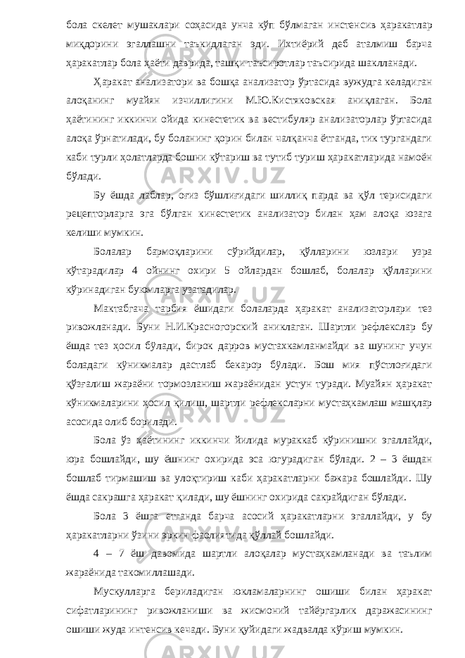 бола скелет мушаклари соҳасида унча кўп бўлмаган инстенсив ҳаракатлар миқдорини эгаллашни таъкидлаган эди. Ихтиёрий деб аталмиш барча ҳаракатлар бола ҳаёти даврида, ташқи таъсиротлар таъсирида шаклланади. Ҳаракат анализатори ва бошқа анализатор ўртасида вужудга келадиган алоқанинг муайян изчиллигини М.Ю.Кистяковская аниқлаган. Бола ҳаётининг иккинчи ойида кинестетик ва вестибуляр анализаторлар ўртасида алоқа ўрнатилади, бу боланинг қорин билан чалқанча ётганда, тик тургандаги каби турли ҳолатларда бошни кўтариш ва тутиб туриш ҳаракатларида намоён бўлади. Бу ёшда лаблар, оғиз бўшлиғидаги шиллиқ парда ва қўл терисидаги рецепторларга эга бўлган кинестетик анализатор билан ҳам алоқа юзага келиши мумкин. Болалар бармоқларини сўрийдилар, қўлларини юзлари узра кўтарадилар 4 ойнинг охири 5 ойлардан бошлаб, болалар қўлларини кўринадиган буюмларга узатадилар. Мактабгача тарбия ёшидаги болаларда ҳаракат анализаторлари тез ривожланади. Буни Н.И.Красногорский аниклаган. Шартли рефлекслар бу ёшда тез ҳосил бÿлади, бирок дарров мустахкамланмайди ва шунинг учун боладаги кÿникмалар дастлаб бекарор бÿлади. Бош мия пўстлоғидаги қўзғалиш жараёни тормозланиш жараёнидан устун туради. Муайян ҳаракат кўникмаларини ҳосил қилиш, шартли рефлексларни мустаҳкамлаш машқлар асосида олиб борилади. Бола ўз ҳаётининг иккинчи йилида мураккаб кўринишни эгаллайди, юра бошлайди, шу ёшнинг охирида эса югурадиган бўлади. 2 – 3 ёшдан бошлаб тирмашиш ва улоқтириш каби ҳаракатларни бажара бошлайди. Шу ёшда сакрашга ҳаракат қилади, шу ёшнинг охирида сакрайдиган бўлади. Бола 3 ёшга етганда барча асосий ҳаракатларни эгаллайди, у бу ҳаракатларни ўзини эркин фаолиятида қўллай бошлайди. 4 – 7 ёш давомида шартли алоқалар мустаҳкамланади ва таълим жараёнида такомиллашади. Мускулларга бериладиган юкламаларнинг ошиши билан ҳаракат сифатларининг ривожланиши ва жисмоний тайёргарлик даражасининг ошиши жуда интенсив кечади. Буни қуйидаги жадвалда кўриш мумкин. 