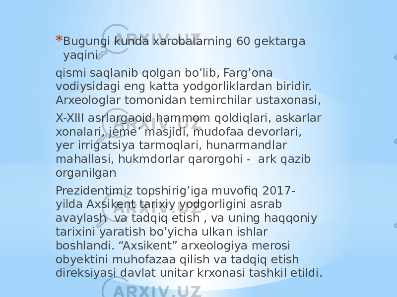 * Bugungi kunda xarobalarning 60 gektarga yaqini qismi saqlanib qolgan bo’lib, Farg’ona vodiysidagi eng katta yodgorliklardan biridir. Arxeologlar tomonidan temirchilar ustaxonasi, X-XIII asrlargaoid hammom qoldiqlari, askarlar xonalari, jeme’ masjidi, mudofaa devorlari, yer irrigatsiya tarmoqlari, hunarmandlar mahallasi, hukmdorlar qarorgohi - ark qazib organilgan Prezidentimiz topshirig’iga muvofiq 2017- yilda Axsikent tarixiy yodgorligini asrab avaylash va tadqiq etish , va uning haqqoniy tarixini yaratish bo’yicha ulkan ishlar boshlandi. “Axsikent” arxeologiya merosi obyektini muhofazaa qilish va tadqiq etish direksiyasi davlat unitar krxonasi tashkil etildi. 