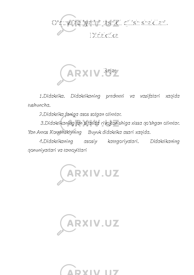 O’quv faoliyatini tashkil qilish shakllari. Didaktika Reja: 1.Didaktika. Didaktikaning predmeti va vazifalari xaqida tushuncha. 2.Didaktika faniga asos solgan olimlar. 3.Didaktikaning fan sifatida rivojlanishiga xissa qo’shgan olimlar. Yan Amos Komenskiyning ―Buyuk didaktika asari xaqida. 4.Didaktikaning asosiy kategoriyalari. Didaktikaning qonuniyatlari va tamoyillari 