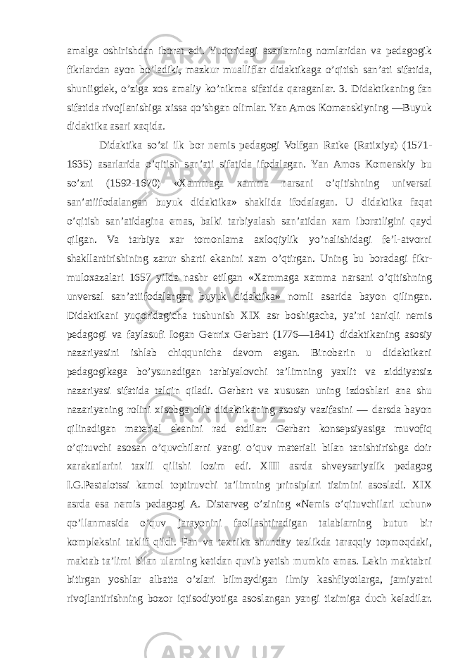 amalga oshirishdan iborat edi. Yuqoridagi asarlarning nomlaridan va pedagogik fikrlardan ayon bo’ladiki, mazkur mualliflar didaktikaga o’qitish san’ati sifatida, shuniigdek, o’ziga xos amaliy ko’nikma sifatida qaraganlar. 3. Didaktikaning fan sifatida rivojlanishiga xissa qo’shgan olimlar. Yan Amos Komenskiyning ―Buyuk didaktika asari xaqida. Didaktika so’zi ilk bor nemis pedagogi Volfgan Ratke (Ratixiya) (1571- 1635) asarlarida o’qitish san’ati sifatida ifodalagan. Yan Amos Komenskiy bu so’zni (1592-1670) «Xammaga xamma narsani o’qitishning universal san’atiifodalangan buyuk didaktika» shaklida ifodalagan. U didaktika faqat o’qitish san’atidagina emas, balki tarbiyalash san’atidan xam iboratligini qayd qilgan. Va tarbiya xar tomonlama axloqiylik yo’nalishidagi fe’l-atvorni shakllantirishining zarur sharti ekanini xam o’qtirgan. Uning bu boradagi fikr- muloxazalari 1657 yilda nashr etilgan «Xammaga xamma narsani o’qitishning unversal san’atiifodalangan buyuk didaktika» nomli asarida bayon qilingan. Didaktikani yuqoridagicha tushunish XIX asr boshigacha, ya’ni taniqli nemis pedagogi va faylasufi Iogan Genrix Gerbart (1776—1841) didaktikaning asosiy nazariyasini ishlab chiqqunicha davom etgan. Binobarin u didaktikani pedagogikaga bo’ysunadigan tarbiyalovchi ta’limning yaxlit va ziddiyatsiz nazariyasi sifatida talqin qiladi. Gerbart va xususan uning izdoshlari ana shu nazariyaning rolini xisobga olib didaktikaning asosiy vazifasini — darsda bayon qilinadigan material ekanini rad etdilar: Gerbart konsepsiyasiga muvofiq o’qituvchi asosan o’quvchilarni yangi o’quv materiali bilan tanishtirishga doir xarakatlarini taxlil qilishi lozim edi. XIII asrda shveysariyalik pedagog I.G.Pestalotssi kamol toptiruvchi ta’limning prinsiplari tizimini asosladi. XIX asrda esa nemis pedagogi A. Disterveg o’zining «Nemis o’qituvchilari uchun» qo’llanmasida o’quv jarayonini faollashtiradigan talablarning butun bir kompleksini taklif qildi. Fan va texnika shunday tezlikda taraqqiy topmoqdaki, maktab ta’limi bilan ularning ketidan quvib yetish mumkin emas. Lekin maktabni bitirgan yoshlar albatta o’zlari bilmaydigan ilmiy kashfiyotlarga, jamiyatni rivojlantirishning bozor iqtisodiyotiga asoslangan yangi tizimiga duch keladilar. 