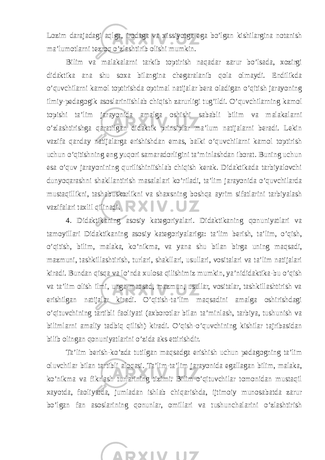 Lozim darajadagi aqlga, irodaga va xissiyotga ega bo’lgan kishilargina notanish ma’lumotlarni tezroq o’zlashtirib olishi mumkin. Bilim va malakalarni tarkib toptirish naqadar zarur bo’lsada, xozirgi didaktika ana shu soxa bilangina chegaralanib qola olmaydi. Endilikda o’quvchilarni kamol toptirishda optimal natijalar bera oladigan o’qitish jarayoning ilmiy-pedagogik asoslariniishlab chiqish zarurligi tug’ildi. O’quvchilarning kamol topishi ta’lim jarayonida amalga oshishi sababli bilim va malakalarni o’zlashtirishga qaratilgan didaktik prinsiplar ma’lum natijalarni beradi. Lekin vazifa qanday natijalarga erishishdan emas, balki o’quvchilarni kamol toptirish uchun o’qitishning eng yuqori samaradorligini ta’minlashdan iborat. Buning uchun esa o’quv jarayonining qurilishiniishlab chiqish kerak. Didaktikada tarbiyalovchi dunyoqarashni shakllantirish masalalari ko’riladi, ta’lim jarayonida o’quvchilarda mustaqillikni, tashabuskorlikni va shaxsning boshqa ayrim sifatlarini tarbiyalash vazifalari taxlil qilinadi. 4. Didaktikaning asosiy kategoriyalari. Didaktikaning qonuniyatlari va tamoyillari Didaktikaning asosiy kategoriyalariga: ta’lim berish, ta’lim, o’qish, o’qitish, bilim, malaka, ko’nikma, va yana shu bilan birga uning maqsadi, mazmuni, tashkillashtirish, turlari, shakllari, usullari, vositalari va ta’lim natijalari kiradi. Bundan qisqa va lo’nda xulosa qilishimiz mumkin, ya’nididaktika-bu o’qish va ta’lim olish ilmi, unga maqsad, mazmun, usullar, vositalar, tashkillashtirish va erishilgan natijalar kiradi. O’qitish-ta’lim maqsadini amalga oshirishdagi o’qituvchining tartibli faoliyati (axborotlar bilan ta’minlash, tarbiya, tushunish va bilimlarni amaliy tadbiq qilish) kiradi. O’qish-o’quvchining kishilar tajribasidan bilib olingan qonuniyatlarini o’zida aks ettirishdir. Ta’lim berish-ko’zda tutilgan maqsadga erishish uchun pedagogning ta’lim oluvchilar bilan tartibli aloqasi. Ta’lim-ta’lim jarayonida egallagan bilim, malaka, ko’nikma va fikrlash turlarining tizimi. Bilim-o’qituvchilar tomonidan mustaqil xayotda, faoliyatda, jumladan ishlab chiqarishda, ijtimoiy munosabatda zarur bo’lgan fan asoslarining qonunlar, omillari va tushunchalarini o’zlashtirish 