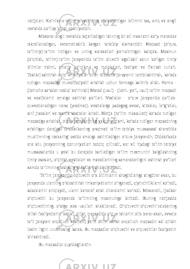 natijalari. Ko’nikma-ta’lim oluvchining o’zlashtirilgan bilimini tez, aniq va ongli ravishda qo’llay bilish qobiliyatidir. Maxorat-ongli ravishda bajariladigan ishning bir xil mexnatni ko’p marotaba takrollanadigan, avtomatlashib ketgan tarkibiy elementidir Maqsad (o’quv, ta’limiy)-ta’lim intilgan va uning xarakatlari yo’naltirilgan kelajak. Mazmun (o’qitish, ta’lim)-ta’lim jarayonida ta’lim oluvchi egallashi zarur bo’lgan ilmiy bilimlar tizimi, amaliy ko’nikma va malakalari, faoliyat va fikrlash turlari. Tashkillashtirish-aniq kriteriyalar bilan didaktik jarayonni tartiblashtirish, ko’zda tutilgan maqsadga muvoffaqiyatli erishish uchun formaga keltirib olish. Forma - (lotincha so’zdan-tashqi ko’rinish) Metod (usul) - (lotin.-yo’l, usul)-ta’lim maqsadi va vazifalarini amalga oshirish yo’llari. Vositalar - o’quv jarayonida qo’llab- quvvatlanadigan narsa (predmet). vositalarga pedagog ovozi, kitoblar, lo’g’atlar, sinf jixozlari va texnik vositalar kiradi. Natija (ta’lim maxsuloti)-ko’zda tutilgan maqsadga erishish, o’quv jarayonining yakuniy qismi, ko’zda tutilgan maqsadning erishilgan darajasi. Didaktikaning predmeti ta’lim-tarbiya muassasasi sharoitida muallimning raxbarligi ostida amalga oshiriladigan o’quv jarayondir. Didaktikada ana shu jarayonning qonuniyatlari tadqiq qilinadi, xar xil tipdagi ta’lim-tarbiya muassasalarida u yoki bu darajada beriladigan ta’lim mazmunini belgilashning ilmiy asoslari, o’qitish vositalari va metodlarining samaradorligini oshirish yo’llari xamda ta’limning tashkiliy shakillariishlab chiqiladi. Ta’lim jarayonida ûqituvchi o’z bilimlarini shogirdlariga singdirar ekan, bu jarayonda ularning o’zlashtirish imkoniyatlarini o’rganadi, qiyinchiliklarni ko’radi, sabablarini aniqlaydi, ularni bartaraf etish choralarini ko’radi. Maxoratli, ijodkor o’qituvchi bu jarayonda ta’limning mazmuniga kiritadi. Buning natijasida o’qituvchining o’ziga xos usullari shakllanadi. O’qituvchi-o’quvchi-talabaning bilish faoliyatlarini tashkil qilish maqsadida o’quv ishlarini olib borar ekan, avvalo ta’li jarayoni orqaliuch vazifani, ya’ni bilim berish orqaliuch maqsadni xal qilishi lozim ligini unutmasligi kerak. Bu maqsadlar o’qituvchi va o’quvchilar faoliyatini birlashtiradi. Bu maqsadlar quyidagilardir: 