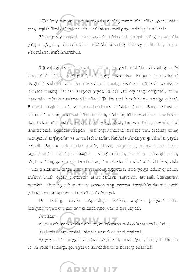 1.Ta’limiy maqsad - o’quv materiallarining mazmunini bilish, ya’ni ushbu fanga tegishliilmiy bilimlarni o’zlashtirish va amaliyotga tadbiq qila olishdir. 2.Tarbiyaviy maqsad – fan asoslarini o’zlashtirish orqali uning mazmunida yotgan g’oyalar, duneqarashlar ta’sirida o’zining shaxsiy sifatlarini, imon- e’tiqodlarini shakllantirishdir. 3.Rivojlagtiruvchi maqsad - ta’lim jarayoni ta’sirida shaxsning aqliy kamolotini bilish qobiliyatini, o’qishga, mexnatga bo’lgan munosabatini rivojlantirishdan iborat. Bu maqsadlarni amalga oshirish natijasida o’quvchi- talabada mustaqil ishlash ishtiyoqi paydo bo’ladi. Uni o’ylashga o’rgatadi, ta’lim jarayonida tafakkur xukmronlik qiladi. Ta’lim turli bosqichlarda amalga oshadi. Birinchi bosqich – o’quv materiallariniidrok qilishdan iborat. Bunda o’quvchi- talaba ta’limning mazmuni bilan tanishib, o’zining bilish vazifalari nimalardan iborat ekanligini tushuna oladi. Bunda sezgi, idrok, tasavvur kabi jarayonlar faol ishtirok etadi. Ikkinchi bosqich – ular o’quv materiallarni tushunib oladilar, uning moxiyatini anglaydilar va umumlashtiradilar. Natijada ularda yangi bilimlar paydo bo’ladi. Buning uchun ular analiz, sintez, taqqoslash, xulosa chiqarishdan foydalanadilar. Uchinchi bosqich – yangi bilimlar, mashqlar, mustaqil ishlar, o’qituvchining qo’shimcha izoxlari orqali mustaxkamlanadi. To’rtinchi bosqichda – ular o’zlashtirib olgan bilimlariniimkoniyatga qarab amaliyotga tadbiq qiladilar. Bularni bilish orqali o’qituvchi ta’lim-tarbiya jarayonini samarali boshqarishi mumkin. Shuning uchun o’quv jarayonining xamma bosqichlarida o’qituvchi yetakchi va boshqaruvchilik vazifasini o’ynaydi. Bu fikrlarga xulosa chiqaradigan bo’lsak, o’qitish jarayoni bilish faoliyatining muxim tarmog’i sifatida qator vazifalarni bajradi. Jumladan: a) o’quvchi va talabalarda bilim, ko’nikma va malakalarini xosil qiladi.; b) ularda duneqarashni, ishonch va e’tiqodlarini o’stiradi; v) yoshlarni muayyan darajada o’qimishli, madaniyatli, tarbiyali kishilar bo’lib yetishishlariga, qobiliyat va iste’dodlarini o’stirishga erishiladi. 