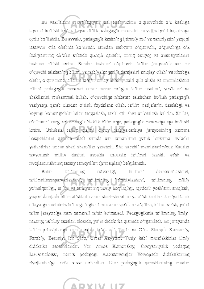 Bu vazifalarni muvaffaqiyatli xal etish uchun o’qituvchida o’z kasbiga layoqat bo’lishi lozim. Layoqatlilik pedagogik mexnatni muvaffaqiyatli bajarishga qodir bo’lishdir. Bu avvalo, pedagogik kasbning ijtimoiy roli va zaruriyatini yaqqol tasavvur qila olishida ko’rinadi. Bundan tashqarii o’qituvchi, o’quvchiga o’z faoliyatining ob’ekti sifatida qiziqib qarashi, uning extiyoj va xususiyatlarini tushuna bilishi lozim. Bundan tashqari o’qituvchi ta’lim jarayonida xar bir o’quvchi-talabaning bilimi va tarbiyalanganlik darajasini aniqlay olishi va xisobga olishi, o’quv materiallarini to’g’ri tanlay bilishi, taxlil qila olishi va umumlashtira bilishi pedagogik maxorat uchun zarur bo’lgan ta’lim usullari, vositalari va shakllarini mukammal bilish, o’quvchiga nisbatan talabchan bo’lish pedagogik vaziyatga qarab ulardan o’rinli foydalana olish, ta’lim natijalarini dastlabgi va keyingi ko’rsatgichlar bilan taqqoslash, taxlil qili shva xulosalash kabilar. Xullas, o’qituvchi keng ko’lamdagi didaktik bilimlarga, pedagogik maxoratga ega bo’lishi lozim. Uzluksiz ta’lim tizimi o’quv tarbiya-tarbiya jarayonining xamma bosqichlarini qamrab oladi xamda xar tomonlama yetuk barkamol avlodni yetishtirish uchun shart-sharoitlar yaratadi. Shu sababli mamlakatimizda Kadrlar tayyorlash milliy dasturi asosida uzluksiz ta’limni tashkil etish va rivojlantirishning asosiy tamoyillari (prinsiplari) belgilanadi. Bular ta’limning ustvorligi, ta’limni demokratlashuvi, ta’limniinsonparvarlashuvi, ta’limning ijtimoiylashuvi, ta’limning milliy yo’nalganligi, ta’lim va tarbiyaning uzviy bog’liqligi, iqtidorli yoshlarni aniqlash, yuqori darajada bilim olishlari uchun shart-sharoitlar yaratish kabilar. Jamiyat talab qilayotgan uzluksiz ta’limga tegishli bu qonun-qoidalar o’qitish, bilim berish, ya’ni talim jarayoniga xam samarali ta’sir ko’rsatadi. Pedagogikada ta’limning ilmiy- nazariy, uslubiy asoslari aloxida, ya’ni didaktika qismida o’rganiladi. Bu jarayonda ta’lim prinsiplariga xam aloxida to’xtaladi. Yaqin va O’rta Sharqda Xorazmiy, Forobiy, Beruniy, Ibn Sino, Umar Xayyom, Tusiy kabi mutafakkirlar ilmiy didaktika asoschilaridir. Yan Amos Komenskiy, shveysariyalik pedagog I.G.Pestalotssi, nemis pedagogi A.Disterverglar Yevropada didaktikaning rivojlanishiga katta xissa qo’shdilar. Ular pedagogik qarashlarining muxim 