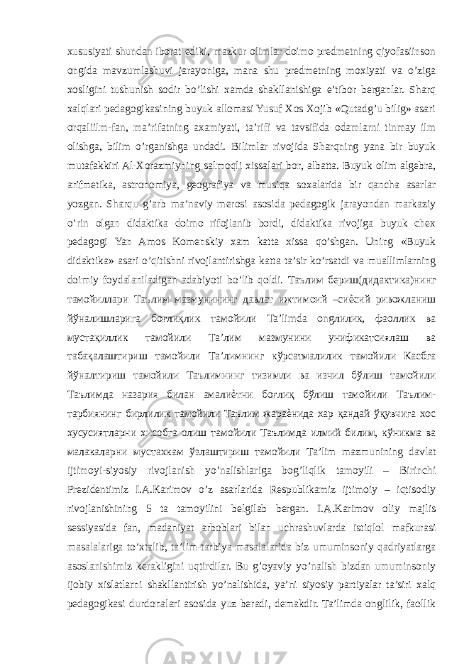 xususiyati shundan iborat ediki, mazkur olimlar doimo predmetning qiyofasiinson ongida mavzumlashuvi jarayoniga, mana shu predmetning moxiyati va o’ziga xosligini tushunish sodir bo’lishi xamda shakllanishiga e’tibor berganlar. Sharq xalqlari pedagogikasining buyuk allomasi Yusuf Xos Xojib «Qutadg’u bilig» asari orqaliilm-fan, ma’rifatning axamiyati, ta’rifi va tavsifida odamlarni tinmay ilm olishga, bilim o’rganishga undadi. Bilimlar rivojida Sharqning yana bir buyuk mutafakkiri Al-Xorazmiyning salmoqli xissalari bor, albatta. Buyuk olim algebra, arifmetika, astronomiya, geografiya va musiqa soxalarida bir qancha asarlar yozgan. Sharqu g’arb ma’naviy merosi asosida pedagogik jarayondan markaziy o’rin olgan didaktika doimo rifojlanib bordi, didaktika rivojiga buyuk chex pedagogi Yan Amos Komenskiy xam katta xissa qo’shgan. Uning «Buyuk didaktika» asari o’qitishni rivojlantirishga katta ta’sir ko’rsatdi va muallimlarning doimiy foydalaniladigan adabiyoti bo’lib qoldi. Таълим бериш ( дидактика ) нинг тамойиллари Таълим мазмунининг давлат ижтимоий – сиѐсий ривожланиш йўналишларига боғлиқлик тамойили Ta’limda ong лилик , фаоллик ва мустақиллик тамойили Та ’ лим мазмунини унификатсиялаш ва табақалаштириш тамойили Та ’ лимнинг кўрсатмалилик тамойили Касбга йўналтириш тамойили Таълимнинг тизимли ва изчил бўлиш тамойили Таълимда назария билан амалиѐтни боғлиқ бўлиш тамойили Таълим - тарбиянинг бирлилик тамойили Таълим жараѐнида хар қандай ўқувчига хос хусусиятларни хисобга олиш тамойили Таълимда илмий билим , кўникма ва малакаларни мустахкам ўзлаштириш тамойили Ta’lim mazmunining davlat ijtimoyi-siyosiy rivojlanish yo’nalishlariga bog’liqlik tamoyili – Birinchi Prezidentimiz I.A.Karimov o’z asarlarida Respublikamiz ijtimoiy – iqtisodiy rivojlanishining 5 ta tamoyilini belgilab bergan. I.A.Karimov oliy majlis sessiyasida fan, madaniyat arboblari bilan uchrashuvlarda istiqlol mafkurasi masalalariga to’xtalib, ta’lim-tarbiya masalalarida biz umuminsoniy qadriyatlarga asoslanishimiz kerakligini uqtirdilar. Bu g’oyaviy yo’nalish bizdan umuminsoniy ijobiy xislatlarni shakllantirish yo’nalishida, ya’ni siyosiy partiyalar ta’siri xalq pedagogikasi durdonalari asosida yuz beradi, demakdir. Ta’limda onglilik, faollik 