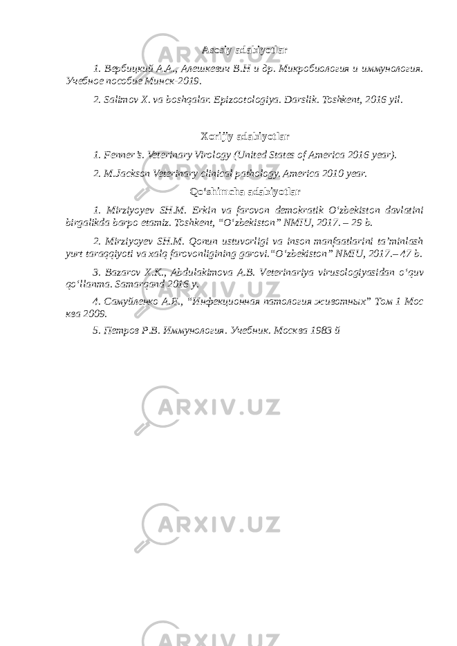 Asosiy adabiyotlar 1. Вербицкий А.А., Алешкевич В.Н и др. Микробиология и иммунология. Учебное пособие Минск-2019. 2. Salimov X. va boshqalar. Epizootologiya. Darslik. Toshkent, 2016 yil . Xorijiy adabiyotlar 1. Fenner’s. Veterinary Virology (United States of America 2016 year). 2. M.Jackson Veterinary clinical pathology. America 2010 year. Qo‘shimcha adabiyotlar 1. Mirziyoyev SH.M. Erkin va farovon demokratik O‘zbekiston davlatini birgalikda barpo etamiz. Toshkent, “O‘zbekiston” NMIU, 2017. – 29 b. 2. Mirziyoyev SH.M. Qonun ustuvorligi va inson manfaatlarini ta’minlash yurt taraqqiyoti va xalq farovonligining garovi.“O‘zbekiston” NMIU, 2017.– 47 b. 3 . Bazarov X.K., Abdulakimova A.B. Veterinariya virusologiyasidan o ‘ quv qo ‘ llanma. Samarqand 2016 y. 4. Самуйленко А.Я., “Инфекционная патология животных” Том 1 Мос ква 2009. 5. Петров Р.В. Иммунология. Учебник. Москва 1983 й 