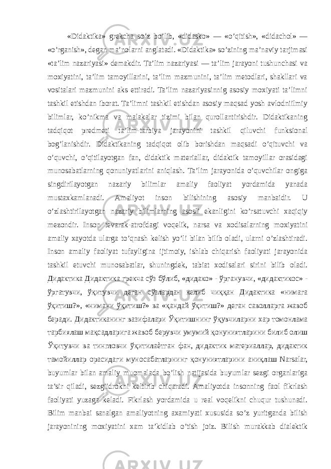 «Didaktika» grekcha so’z bo’lib, «didasko» — «o’qitish», «didachol» — «o’rganish», degan ma’nolarni anglatadi. «Didaktika» so’zining ma’naviy tarjimasi «ta’lim nazariyasi» demakdir. Ta’lim nazariyasi — ta’lim jarayoni tushunchasi va moxiyatini, ta’lim tamoyillarini, ta’lim mazmunini, ta’lim metodlari, shakllari va vositalari mazmunini aks ettiradi. Ta’lim nazariyasinnig asosiy moxiyati ta’limni tashkil etishdan iborat. Ta’limni tashkil etishdan asosiy maqsad yosh avlodniilmiy bilimlar, ko’nikma va malakalar tizimi bilan qurollantirishdir. Didaktikaning tadqiqot predmeti ta’lim-tarbiya jarayonini tashkil qiluvchi funksional bog’lanishdir. Didaktikaning tadqiqot olib borishdan maqsadi o’qituvchi va o’quvchi, o’qitilayotgan fan, didaktik materiallar, didaktik tamoyillar orasidagi munosabatlarning qonuniyatlarini aniqlash. Ta’lim jarayonida o’quvchilar ongiga singdirilayotgan nazariy bilimlar amaliy faoliyat yordamida yanada mustaxkamlanadi. Amaliyot inson bilishining asosiy manbaidir. U o’zlashtirilayotgan nazariy bilimlarning asosli ekanligini ko’rsatuvchi xaqiqiy mezondir. Inson tevarak-atrofdagi voqelik, narsa va xodisalarning moxiyatini amaliy xayotda ularga to’qnash kelish yo’li bilan bilib oladi, ularni o’zlashtiradi. Inson amaliy faoliyat tufayligina ijtimoiy, ishlab chiqarish faoliyati jarayonida tashkil etuvchi munosabatlar, shuningdek, tabiat xodisalari sirini bilib oladi. Дидактика Дидактика грекча сўз бўлиб , « дидако » - ўрганувчи , « дидактикос » - ўргатувчи , ўқитувчи деган сўзлардан келиб чиққан Дидактика « нимага ўқитиш ?», « нимани ўқитиш ?» ва « қандай ўқитиш ?» деган саволларга жавоб беради . Дидактиканинг вазифалари Ўқитишнинг ўқувчиларни хар томонлама тарбиялаш мақсадларига жавоб берувчи умумий қонуниятларини билиб олиш Ўқитувчи ва тингловчи ўқитилаѐтган фан , дидактик материаллар , дидактик тамойиллар орасидаги муносабатларнинг қонуниятларини аниқлаш Narsalar, buyumlar bilan amaliy muomalada bo’lish natijasida buyumlar sezgi organlariga ta’sir qiladi, sezgiidrokni keltirib chiqaradi. Amaliyotda insonning faol fikrlash faoliyati yuzaga keladi. Fikrlash yordamida u real voqelikni chuqur tushunadi. Bilim manbai sanalgan amaliyotning axamiyati xususida so’z yuritganda bilish jarayonining moxiyatini xam ta’kidlab o’tish joiz. Bilish murakkab dialektik 