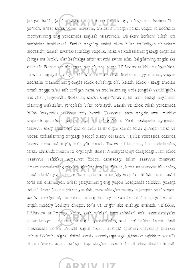 jarayon bo’lib, jonli mushoxadadan abstrakt tafakkurga, so’ngra amaliyotga o’tish yo’lidir. Bilish shaxs uchun mavxum, o’zlashtirilmagan narsa, voqea va xodisalar moxiyatining ong yordamida anglash jarayonidir. Ob’ektiv borliqni bilish uni sezishdan boshlanadi. Sezish ongning tashqi olam bilan bo’ladigan chinakam aloqasidir. Sezish tevarak-atrofdagi voqelik, narsa va xodisalarning sezgi organlari (bizga ma’lumki, ular beshta)ga ta’sir etuvchi ayrim sifat, belgilarning ongda aks etishidir. Bunda xar bir organ, xar bir analizator, I.P.Pavlov ta’kidlab o’tganidek, narsalarning ayrim, eng muxim sifatlarini xis etadi. Sezish muayyan narsa, voqea- xodisalar mazmunining ongda idrok etilishiga olib keladi. Idrok - sezgi a’zolari orqali ongga ta’sir etib turilgan narsa va xodisalarning unda (ongda) yaxlitligicha aks etish jarayonidir. Sezishlar, sezish singariidrok qilish xam tashqi buyumlar, ularning maktablari yo’qolishi bilan to’xtaydi. Sezish va idrok qilish yordamida bilish jarayonida tasavvur ro’y beradi. Tasavvur inson ongida uzoq muddat saqlanib qoladigan sezishlar va idrokning izidir. Yoki boshqacha aytganda, tasavvur sezgi a’zolariga qachonlardir ta’sir etgan xamda idrok qilingan narsa va voqea xodisalarning ongdagi yaqqol xissiy obrazidir. Tajriba vositasida odamda tasavvur zaxirasi boyib, ko’payib boradi. Tasavvur fikrlashda, tushunchalarning tarkib topishida muxim rol o’ynaydi. Sezish Amaliyot Quyi darajadagi bilim Idroc Tasavvur Tafakkur Amaliyot Yuqori darajadagi bilim Tasavvur muayyan umumlashmalarning mavjudligi bilan bog’liq. Sezish, idrok va tasavvur bilishning muxim tarkibiy qismlari bo’lsa-da, ular xam xaqiqiy voqelikni bilish muammosini to’la xal etishmaydi. Bilish jarayonining eng yuqori bosqichida tafakkur yuzaga keladi. Inson faqat tafakkur yuritish jarayonidagina muayyan jarayon yoki voqea- xodisa moxiyatini, munosabatlarning sababiy baxolanishlarini aniqlaydi va shu orqali moddiy borliqni chuqur, to’la va to’g’ri aks etishiga erishadi. Tafakkur, I.P.Pavlov ta’limotiga ko’ra, asab tolalari baxolanishlari yoki assotsiatsiyalar (assotsiatsiya - birikma, to’dag’, uyushma)ning xosil bo’lishidan iborat. Jonli mushoxada uchun birinchi signal tizimi, abstrakt (abstrakt-mavxum) tafakkur uchun ikkinchi signal tizimi asosiy axamiyatga ega. Abstrakt tafakkur voqelik bilan o’zaro aloqada bo’lgan taqdirdagina inson bilimlari chuqurlashib boradi. 