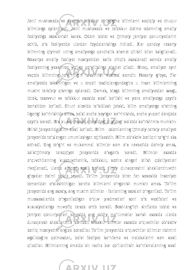 Jonli mushoxada va abstrakt tafakkur birligigina bilimlarni xaqiqiy va chuqur bilimlarga aylantiradi. Jonli mushoxada va tafakkur doimo odamning amaliy faoliyatiga asoslanishi kerak. Odam tabiat va ijtimoiy jamiyat qonuniyatlarini ochib, o’z faoliyatida ulardan foydalanishiga intiladi. Xar qanday nazariy bilimning qiymati uning amaliyotga qanchalik xizmat qilishi bilan belgilanadi. Nazariya amaliy faoliyat moxiyatidan kelib chiqib asoslanadi xamda amaliy faoliyatning yaxshiroq yo’lga qo’yilishiga xizmat qiladi. Biroq, amaliyot ayni vaqtda bilimning to’g’riligini tekshirish vositasi xamdir. Nazariy g’oya, fikr amaliyotda tekshirilgan va u orqali tasdiqlangandagina u inson bilimlarining muxim tarkibiy qismiga aylanadi. Demak, bizga bilimning amaliyotdan sezgi, idrok, tasavvur va tafakkur asosida xosil bo’lishi va yana amaliyotga qaytib borishidan bo’ladi. Shuni aloxida ta’kidlash joizki, bilim amaliyotga o’zining ilgarigi ko’rinishida emas, balki ancha boyigan ko’rinishda, ancha yuqori darajada qaytib boradi. Biz bu xolni sxema tarzidagi quyidagi xolatda ko’rishimiz mumkin: Bilish jarayonida bilim xosil bo’ladi. Bilim - odamlarning ijtimoiy-tarixiy amaliyot jarayonida to’plangan umumlashgan tajribasidir. Bilim ob’ektiv borliqni to’g’ri aks ettiradi. Eng to’g’ri va mukammal bilimlar xam o’z navbatida doimiy emas, balkiijtimoiy taraqqiyot jarayonida o’zgarib boradi. Bilimlar asosida o’quvchilarning kuzatuvchanlik, tafakkur, xotira singari bilish qobiliyatlari rivojlanadi, ularda e’tiqod xosil bo’ladi, ilmiy duneqarashni shakllantiruvchi g’oyalar tizimi tarkib topadi. Ta’lim jarayonida biror fan soxasida insoniyat tomonidan o’zlashtirilgan barcha bilimlarni o’rganish mumkin emas. Ta’lim jarayonida eng asosiy, eng muxim bilimlar - fanlarning asoslari o’rganiladi. Ta’lim muassasalarida o’rganiladigan o’quv predmetlari soni o’z vazifalari va xususiyatlariga muvofiq tarzda ortib boradi. Boshlang’ich sinflarda tabiat va jamiyat qonuniyatlari borasida eng oddiy ma’lumotlar berish asosida ularda duneqarash shakllantirib boriladi. Mazkur bilimlar asosida o’quvchilar ob’ektiv borliq moxiyatini anglab boradilar. Ta’lim jarayonida o’quvchilar bilimlar tizimini egallabgina qolmasdan, balki faoliyat ko’nikma va malakalarini xam xosil qiladilar. Bilimlarning amalda bir necha bor qo’llanilishi ko’nikmalarning xosil 