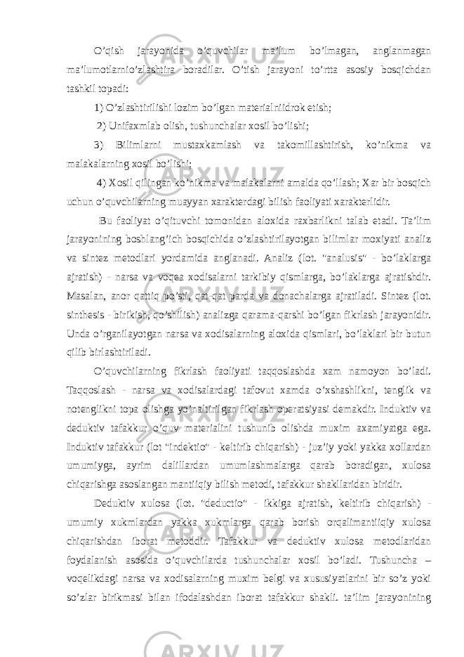 O’qish jarayonida o’quvchilar ma’lum bo’lmagan, anglanmagan ma’lumotlarnio’zlashtira boradilar. O’tish jarayoni to’rtta asosiy bosqichdan tashkil topadi: 1) O’zlashtirilishi lozim bo’lgan materialniidrok etish; 2) Unifaxmlab olish, tushunchalar xosil bo’lishi; 3) Bilimlarni mustaxkamlash va takomillashtirish, ko’nikma va malakalarning xosil bo’lishi; 4) Xosil qilingan ko’nikma va malakalarni amalda qo’llash; Xar bir bosqich uchun o’quvchilarning muayyan xarakterdagi bilish faoliyati xarakterlidir. Bu faoliyat o’qituvchi tomonidan aloxida raxbarlikni talab etadi. Ta’lim jarayonining boshlang’ich bosqichida o’zlashtirilayotgan bilimlar moxiyati analiz va sintez metodlari yordamida anglanadi. Analiz (lot. &#34;analusis&#34; - bo’laklarga ajratish) - narsa va voqea xodisalarni tarkibiy qismlarga, bo’laklarga ajratishdir. Masalan, anor qattiq po’sti, qat-qat parda va donachalarga ajratiladi. Sintez (lot. sinthesis - birikish, qo’shilish) analizga qarama-qarshi bo’lgan fikrlash jarayonidir. Unda o’rganilayotgan narsa va xodisalarning aloxida qismlari, bo’laklari bir butun qilib birlashtiriladi. O’quvchilarning fikrlash faoliyati taqqoslashda xam namoyon bo’ladi. Taqqoslash - narsa va xodisalardagi tafovut xamda o’xshashlikni, tenglik va notenglikni topa olishga yo’naltirilgan fikrlash operatsiyasi demakdir. Induktiv va deduktiv tafakkur o’quv materialini tushunib olishda muxim axamiyatga ega. Induktiv tafakkur (lot &#34;indektio&#34; - keltirib chiqarish) - juz’iy yoki yakka xollardan umumiyga, ayrim dalillardan umumlashmalarga qarab boradigan, xulosa chiqarishga asoslangan mantiiqiy bilish metodi, tafakkur shakllaridan biridir. Deduktiv xulosa (lot. &#34;deductio&#34; - ikkiga ajratish, keltirib chiqarish) - umumiy xukmlardan yakka xukmlarga qarab borish orqalimantiiqiy xulosa chiqarishdan iborat metoddir. Tafakkur va deduktiv xulosa metodlaridan foydalanish asosida o’quvchilarda tushunchalar xosil bo’ladi. Tushuncha – voqelikdagi narsa va xodisalarning muxim belgi va xususiyatlarini bir so’z yoki so’zlar birikmasi bilan ifodalashdan iborat tafakkur shakli. ta’lim jarayonining 